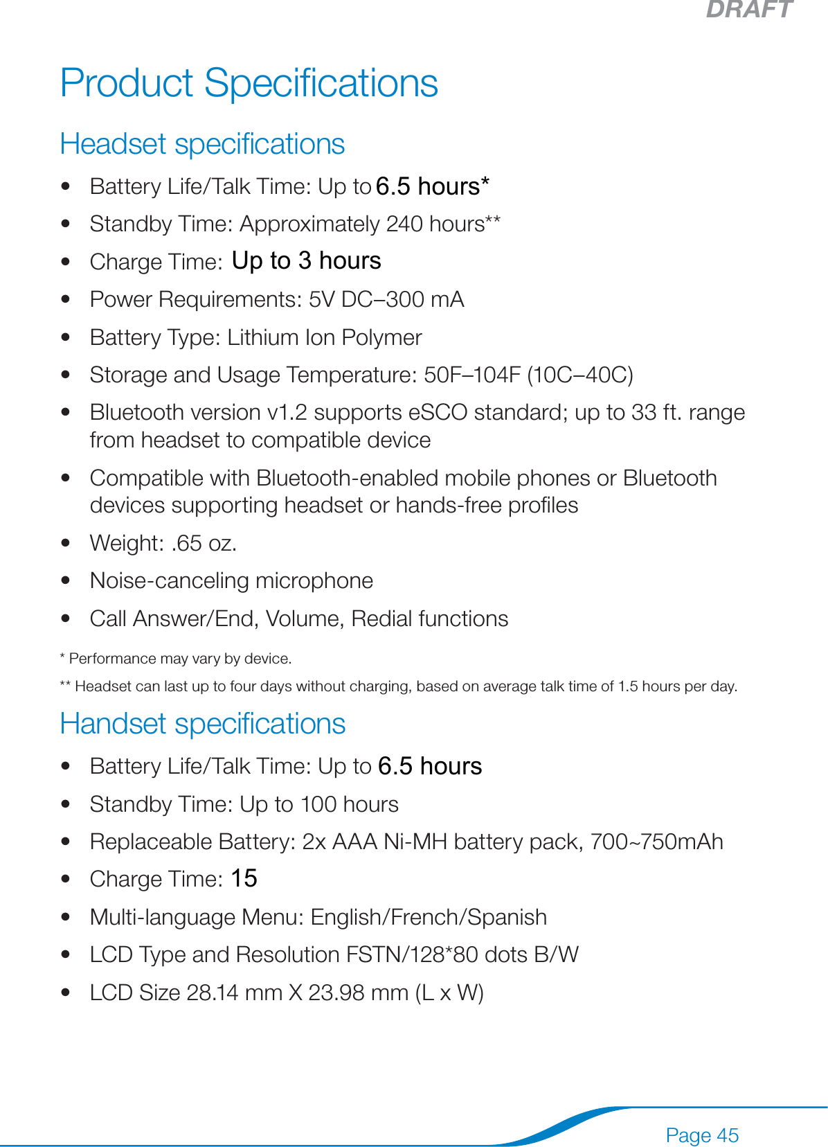 DRAFTPage 45Product SpeciﬁcationsHeadset speciﬁcationsBattery Life/Talk Time: Up to 8 hours*Standby Time: Approximately 240 hours**Charge Time: 2 hoursPower Requirements: 5V DC–300 mABattery Type: Lithium Ion PolymerStorage and Usage Temperature: 50F–104F (10C–40C)Bluetooth version v1.2 supports eSCO standard; up to 33 ft. range from headset to compatible deviceCompatible with Bluetooth-enabled mobile phones or Bluetooth devices supporting headset or hands-free proﬁlesWeight: .65 oz.Noise-canceling microphoneCall Answer/End, Volume, Redial functions* Performance may vary by device.** Headset can last up to four days without charging, based on average talk time of 1.5 hours per day.Handset speciﬁcationsBattery Life/Talk Time: Up to 8 hoursStandby Time: Up to 100 hoursReplaceable Battery: 2x AAA Ni-MH battery pack, 700~750mAhCharge Time: Typical 16 hoursMulti-language Menu: English/French/SpanishLCD Type and Resolution FSTN/128*80 dots B/WLCD Size 28.14 mm X 23.98 mm (L x W)••••••••••••••••••156.5 hours*6.5 hoursUp to 3 hours