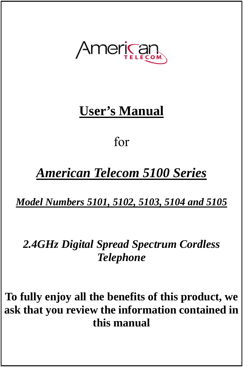        User’s Manual   for   American Telecom 5100 Series  Model Numbers 5101, 5102, 5103, 5104 and 5105       2.4GHz Digital Spread Spectrum Cordless Telephone   To fully enjoy all the benefits of this product, we ask that you review the information contained in this manual       