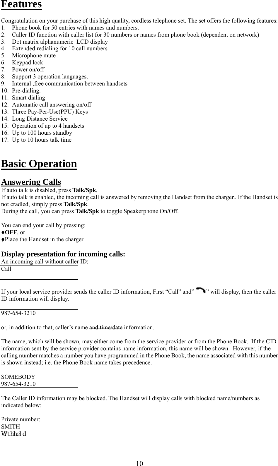      10Features  Congratulation on your purchase of this high quality, cordless telephone set. The set offers the following features: 1. Phone book for 50 entries with names and numbers. 2. Caller ID function with caller list for 30 numbers or names from phone book (dependent on network) 3. Dot matrix alphanumeric  LCD display  4. Extended redialing for 10 call numbers 5. Microphone mute 6. Keypad lock 7. Power on/off  8. Support 3 operation languages. 9. Internal ,free communication between handsets 10. Pre-dialing. 11. Smart dialing 12. Automatic call answering on/off 13. Three Pay-Per-Use(PPU) Keys 14. Long Distance Service 15. Operation of up to 4 handsets 16. Up to 100 hours standby 17. Up to 10 hours talk time   Basic Operation  Answering Calls If auto talk is disabled, press Talk/Spk,  If auto talk is enabled, the incoming call is answered by removing the Handset from the charger.. If the Handset is not cradled, simply press Talk/Spk. During the call, you can press Talk/Spk to toggle Speakerphone On/Off.  You can end your call by pressing: ●OFF, or ●Place the Handset in the charger  Display presentation for incoming calls: An incoming call without caller ID: Call   If your local service provider sends the caller ID information, First “Call” and”  ” will display, then the caller ID information will display.  987-654-3210  or, in addition to that, caller’s name and time/date information.  The name, which will be shown, may either come from the service provider or from the Phone Book.  If the CID information sent by the service provider contains name information, this name will be shown.  However, if the calling number matches a number you have programmed in the Phone Book, the name associated with this number is shown instead; i.e. the Phone Book name takes precedence.  SOMEBODY 987-654-3210  The Caller ID information may be blocked. The Handset will display calls with blocked name/numbers as indicated below:  Private number: SMITH  Withheld 