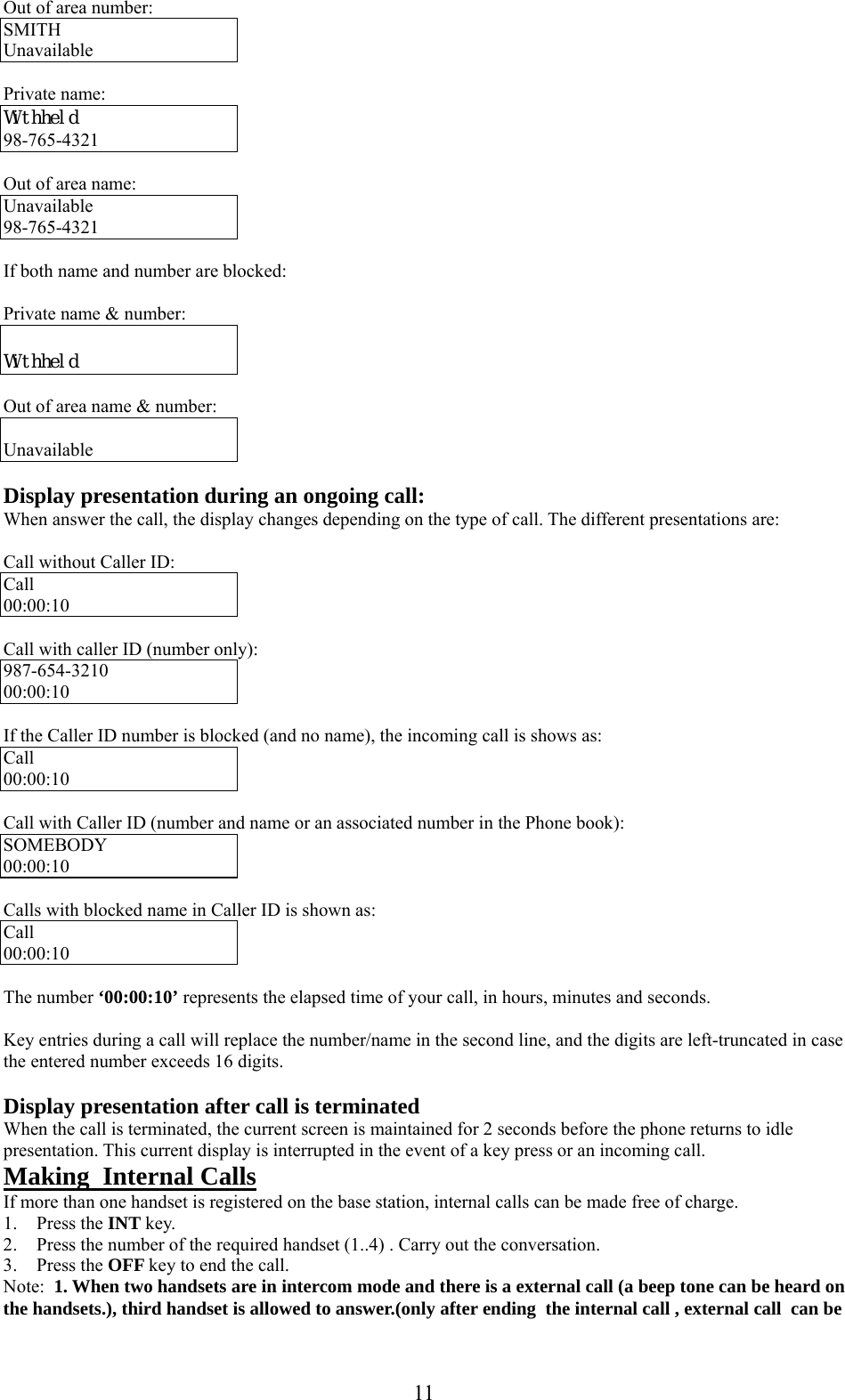      11 Out of area number: SMITH  Unavailable  Private name: Withheld 98-765-4321  Out of area name: Unavailable 98-765-4321  If both name and number are blocked:  Private name &amp; number:   Withheld  Out of area name &amp; number:  Unavailable  Display presentation during an ongoing call: When answer the call, the display changes depending on the type of call. The different presentations are:  Call without Caller ID: Call 00:00:10  Call with caller ID (number only): 987-654-3210 00:00:10  If the Caller ID number is blocked (and no name), the incoming call is shows as: Call 00:00:10  Call with Caller ID (number and name or an associated number in the Phone book): SOMEBODY 00:00:10  Calls with blocked name in Caller ID is shown as: Call 00:00:10  The number ‘00:00:10’ represents the elapsed time of your call, in hours, minutes and seconds.  Key entries during a call will replace the number/name in the second line, and the digits are left-truncated in case the entered number exceeds 16 digits.   Display presentation after call is terminated When the call is terminated, the current screen is maintained for 2 seconds before the phone returns to idle presentation. This current display is interrupted in the event of a key press or an incoming call. Making  Internal Calls If more than one handset is registered on the base station, internal calls can be made free of charge. 1. Press the INT key. 2. Press the number of the required handset (1..4) . Carry out the conversation. 3. Press the OFF key to end the call. Note:  1. When two handsets are in intercom mode and there is a external call (a beep tone can be heard on the handsets.), third handset is allowed to answer.(only after ending  the internal call , external call  can be 