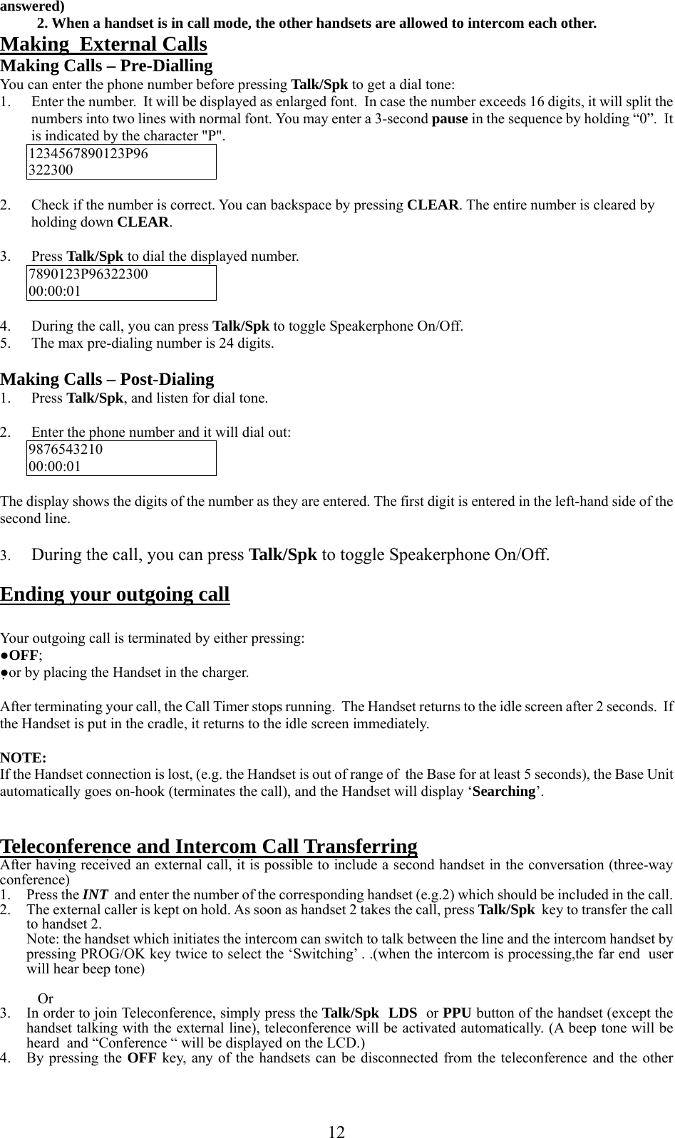      12answered)           2. When a handset is in call mode, the other handsets are allowed to intercom each other. Making  External Calls Making Calls – Pre-Dialling You can enter the phone number before pressing Talk/Spk to get a dial tone: 1. Enter the number.  It will be displayed as enlarged font.  In case the number exceeds 16 digits, it will split the numbers into two lines with normal font. You may enter a 3-second pause in the sequence by holding “0”.  It is indicated by the character &quot;P&quot;. 1234567890123P96 322300  2. Check if the number is correct. You can backspace by pressing CLEAR. The entire number is cleared by holding down CLEAR.  3. Press Talk/Spk to dial the displayed number. 7890123P96322300 00:00:01  4. During the call, you can press Talk/Spk to toggle Speakerphone On/Off. 5. The max pre-dialing number is 24 digits.  Making Calls – Post-Dialing 1. Press Talk/Spk, and listen for dial tone.  2. Enter the phone number and it will dial out: 9876543210 00:00:01  The display shows the digits of the number as they are entered. The first digit is entered in the left-hand side of the second line.   3. During the call, you can press Talk/Spk to toggle Speakerphone On/Off.  Ending your outgoing call  Your outgoing call is terminated by either pressing: ●OFF; ●or by placing the Handset in the charger.  After terminating your call, the Call Timer stops running.  The Handset returns to the idle screen after 2 seconds.  If the Handset is put in the cradle, it returns to the idle screen immediately.  NOTE: If the Handset connection is lost, (e.g. the Handset is out of range of  the Base for at least 5 seconds), the Base Unit automatically goes on-hook (terminates the call), and the Handset will display ‘Searching’.   Teleconference and Intercom Call Transferring After having received an external call, it is possible to include a second handset in the conversation (three-way conference) 1. Press the INT  and enter the number of the corresponding handset (e.g.2) which should be included in the call. 2. The external caller is kept on hold. As soon as handset 2 takes the call, press Talk/Spk  key to transfer the call to handset 2. Note: the handset which initiates the intercom can switch to talk between the line and the intercom handset by pressing PROG/OK key twice to select the ‘Switching’ . .(when the intercom is processing,the far end  user will hear beep tone)     Or 3. In order to join Teleconference, simply press the Talk/Spk  LDS  or PPU button of the handset (except the handset talking with the external line), teleconference will be activated automatically. (A beep tone will be heard  and “Conference “ will be displayed on the LCD.) 4. By pressing the OFF key, any of the handsets can be disconnected from the teleconference and the other 