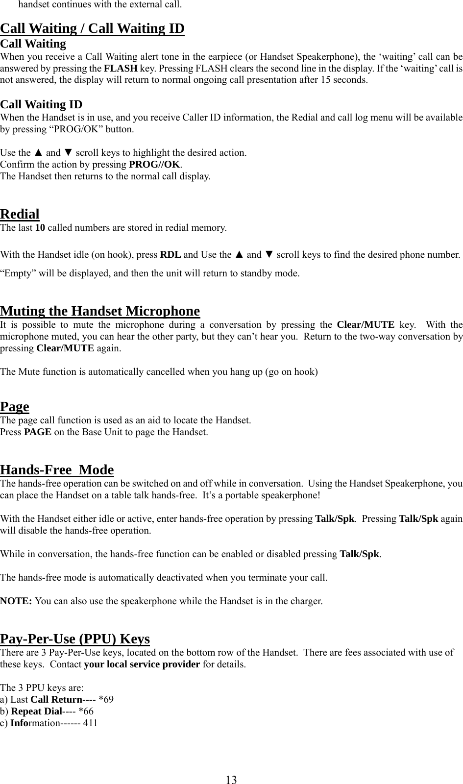      13handset continues with the external call.  Call Waiting / Call Waiting ID Call Waiting When you receive a Call Waiting alert tone in the earpiece (or Handset Speakerphone), the ‘waiting’ call can be answered by pressing the FLASH key. Pressing FLASH clears the second line in the display. If the ‘waiting’ call is not answered, the display will return to normal ongoing call presentation after 15 seconds.  Call Waiting ID When the Handset is in use, and you receive Caller ID information, the Redial and call log menu will be available by pressing “PROG/OK” button.  Use the ▲ and ▼ scroll keys to highlight the desired action. Confirm the action by pressing PROG//OK. The Handset then returns to the normal call display.   Redial The last 10 called numbers are stored in redial memory.  With the Handset idle (on hook), press RDL and Use the ▲ and ▼ scroll keys to find the desired phone number.  “Empty” will be displayed, and then the unit will return to standby mode.   Muting the Handset Microphone It is possible to mute the microphone during a conversation by pressing the Clear/MUTE  key.  With the microphone muted, you can hear the other party, but they can’t hear you.  Return to the two-way conversation by pressing Clear/MUTE again.  The Mute function is automatically cancelled when you hang up (go on hook)   Page The page call function is used as an aid to locate the Handset. Press PAGE on the Base Unit to page the Handset.   Hands-Free  Mode The hands-free operation can be switched on and off while in conversation.  Using the Handset Speakerphone, you can place the Handset on a table talk hands-free.  It’s a portable speakerphone!  With the Handset either idle or active, enter hands-free operation by pressing Talk/Spk.  Pressing Talk/Spk again will disable the hands-free operation.  While in conversation, the hands-free function can be enabled or disabled pressing Talk/Spk.  The hands-free mode is automatically deactivated when you terminate your call.   NOTE: You can also use the speakerphone while the Handset is in the charger.   Pay-Per-Use (PPU) Keys There are 3 Pay-Per-Use keys, located on the bottom row of the Handset.  There are fees associated with use of these keys.  Contact your local service provider for details.  The 3 PPU keys are: a) Last Call Return---- *69 b) Repeat Dial---- *66 c) Information------ 411  