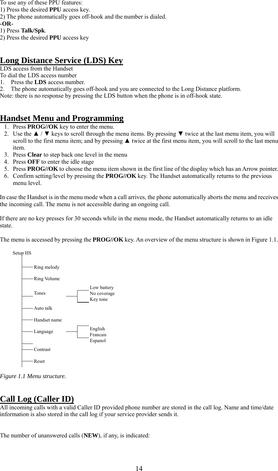      14To use any of these PPU features: 1) Press the desired PPU access key. 2) The phone automatically goes off-hook and the number is dialed. -OR- 1) Press Talk/Spk. 2) Press the desired PPU access key   Long Distance Service (LDS) Key LDS access from the Handset To dial the LDS access number 1. Press the LDS access number. 2. The phone automatically goes off-hook and you are connected to the Long Distance platform. Note: there is no response by pressing the LDS button when the phone is in off-hook state.     Handset Menu and Programming 1. Press PROG//OK key to enter the menu. 2. Use the ▲ / ▼ keys to scroll through the menu items. By pressing ▼ twice at the last menu item, you will scroll to the first menu item; and by pressing ▲ twice at the first menu item, you will scroll to the last menu item.  3. Press Clear to step back one level in the menu  4. Press OFF to enter the idle stage 5. Press PROG//OK to choose the menu item shown in the first line of the display which has an Arrow pointer. 6. Confirm setting/level by pressing the PROG//OK key. The Handset automatically returns to the previous menu level.  In case the Handset is in the menu mode when a call arrives, the phone automatically aborts the menu and receives the incoming call. The menu is not accessible during an ongoing call.  If there are no key presses for 30 seconds while in the menu mode, the Handset automatically returns to an idle state.  The menu is accessed by pressing the PROG//OK key. An overview of the menu structure is shown in Figure 1.1.  Setup HS                        Ring melody            Ring Volume           Low battery      No coverage     Tones        Key tone   Auto talk               Handset name           English    Language     Francais         Espanol          Contrast               Reset                 Figure 1.1 Menu structure.   Call Log (Caller ID) All incoming calls with a valid Caller ID provided phone number are stored in the call log. Name and time/date information is also stored in the call log if your service provider sends it.   The number of unanswered calls (NEW), if any, is indicated: 