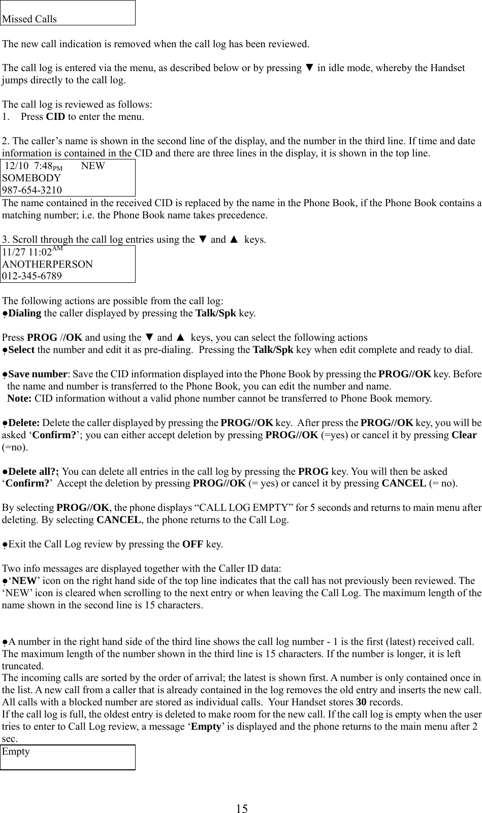      15 Missed Calls  The new call indication is removed when the call log has been reviewed.  The call log is entered via the menu, as described below or by pressing ▼ in idle mode, whereby the Handset jumps directly to the call log.  The call log is reviewed as follows: 1. Press CID to enter the menu.  2. The caller’s name is shown in the second line of the display, and the number in the third line. If time and date information is contained in the CID and there are three lines in the display, it is shown in the top line.  12/10  7:48PM       NEW   SOMEBODY             987-654-3210        The name contained in the received CID is replaced by the name in the Phone Book, if the Phone Book contains a matching number; i.e. the Phone Book name takes precedence.  3. Scroll through the call log entries using the ▼ and ▲  keys. 11/27 11:02AM  ANOTHERPERSON 012-345-6789        The following actions are possible from the call log: ●Dialing the caller displayed by pressing the Talk/Spk key.  Press PROG //OK and using the ▼ and ▲  keys, you can select the following actions ●Select the number and edit it as pre-dialing.  Pressing the Talk/Spk key when edit complete and ready to dial.  ●Save number: Save the CID information displayed into the Phone Book by pressing the PROG//OK key. Before the name and number is transferred to the Phone Book, you can edit the number and name.    Note: CID information without a valid phone number cannot be transferred to Phone Book memory.   ●Delete: Delete the caller displayed by pressing the PROG//OK key.  After press the PROG//OK key, you will be asked ‘Confirm?’; you can either accept deletion by pressing PROG//OK (=yes) or cancel it by pressing Clear (=no).   ●Delete all?: You can delete all entries in the call log by pressing the PROG key. You will then be asked ‘Confirm?’  Accept the deletion by pressing PROG//OK (= yes) or cancel it by pressing CANCEL (= no).  By selecting PROG//OK, the phone displays “CALL LOG EMPTY” for 5 seconds and returns to main menu after deleting. By selecting CANCEL, the phone returns to the Call Log.  ●Exit the Call Log review by pressing the OFF key.  Two info messages are displayed together with the Caller ID data: ●‘NEW’ icon on the right hand side of the top line indicates that the call has not previously been reviewed. The ‘NEW’ icon is cleared when scrolling to the next entry or when leaving the Call Log. The maximum length of the name shown in the second line is 15 characters.    ●A number in the right hand side of the third line shows the call log number - 1 is the first (latest) received call.  The maximum length of the number shown in the third line is 15 characters. If the number is longer, it is left truncated. The incoming calls are sorted by the order of arrival; the latest is shown first. A number is only contained once in the list. A new call from a caller that is already contained in the log removes the old entry and inserts the new call. All calls with a blocked number are stored as individual calls.  Your Handset stores 30 records. If the call log is full, the oldest entry is deleted to make room for the new call. If the call log is empty when the user tries to enter to Call Log review, a message ‘Empty’ is displayed and the phone returns to the main menu after 2 sec. Empty  