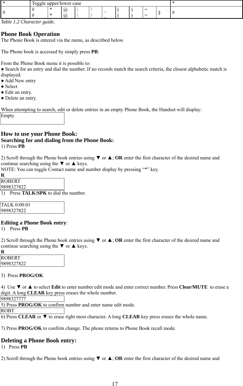      17* Toggle upper/lower case  * #  # # * * @ @ \ \ / / _ _ ( ( ) ) = =  § # Table 1.2 Character guide.  Phone Book Operation The Phone Book is entered via the menu, as described below.  The Phone book is accessed by simply press PB:  From the Phone Book menu it is possible to: ● Search for an entry and dial the number. If no records match the search criteria, the closest alphabetic match is displayed. ● Add New entry ● Select ● Edit an entry. ● Delete an entry.  When attempting to search, edit or delete entries in an empty Phone Book, the Handset will display: Empty   How to use your Phone Book: Searching for and dialing from the Phone Book: 1) Press PB  2) Scroll through the Phone book entries using ▼ or ▲; OR enter the first character of the desired name and continue searching using the ▼ or ▲ keys. NOTE: You can toggle Contact name and number display by pressing “*” key. R ROBERT 9898327822 1) Press TALK/SPK to dial the number.  TALK 0:00:01 9898327822  Editing a Phone Book entry: 1) Press PB  2) Scroll through the Phone book entries using ▼ or ▲; OR enter the first character of the desired name and continue searching using the ▼ or ▲ keys. R ROBERT 9898327822  3)  Press PROG/OK  4)  Use ▼ or ▲ to select Edit to enter number edit mode and enter correct number. Press Clear/MUTE  to erase a digit. A long CLEAR key press erases the whole number. 9898327777 5) Press PROG/OK to confirm number and enter name edit mode. ROBT 6) Press CLEAR or ▼ to erase right most character. A long CLEAR key press erases the whole name.  7) Press PROG/OK to confirm change. The phone returns to Phone Book recall mode.  Deleting a Phone Book entry: 1)   Press PB  2) Scroll through the Phone book entries using ▼ or ▲; OR enter the first character of the desired name and 