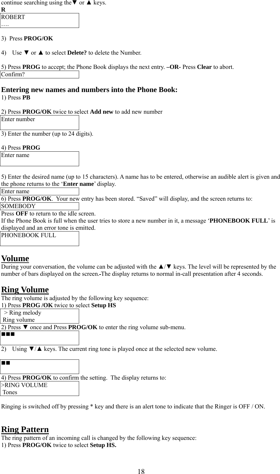      18continue searching using the▼ or ▲ keys. R ROBERT ….  3)  Press PROG/OK  4) Use ▼ or ▲ to select Delete? to delete the Number.  5) Press PROG to accept; the Phone Book displays the next entry. –OR- Press Clear to abort. Confirm?  Entering new names and numbers into the Phone Book: 1) Press PB  2) Press PROG/OK twice to select Add new to add new number Enter number  3) Enter the number (up to 24 digits).  4) Press PROG Enter name   5) Enter the desired name (up to 15 characters). A name has to be entered, otherwise an audible alert is given and the phone returns to the ‘Enter name’ display. Enter name 6) Press PROG/OK.  Your new entry has been stored. “Saved” will display, and the screen returns to: SOMEBODY Press OFF to return to the idle screen. If the Phone Book is full when the user tries to store a new number in it, a message ‘PHONEBOOK FULL’ is displayed and an error tone is emitted. PHONEBOOK FULL   Volume During your conversation, the volume can be adjusted with the ▲/▼ keys. The level will be represented by the number of bars displayed on the screen. The display returns to normal in-call presentation after 4 seconds.  Ring Volume The ring volume is adjusted by the following key sequence: 1) Press PROG /OK twice to select Setup HS &gt; Ring melody  Ring volume 2) Press ▼ once and Press PROG/OK to enter the ring volume sub-menu.   2) Using ▼/▲ keys. The current ring tone is played once at the selected new volume.    4) Press PROG/OK to confirm the setting.  The display returns to: &gt;RING VOLUME   Tones  Ringing is switched off by pressing * key and there is an alert tone to indicate that the Ringer is OFF / ON.   Ring Pattern The ring pattern of an incoming call is changed by the following key sequence: 1) Press PROG/OK twice to select Setup HS. 