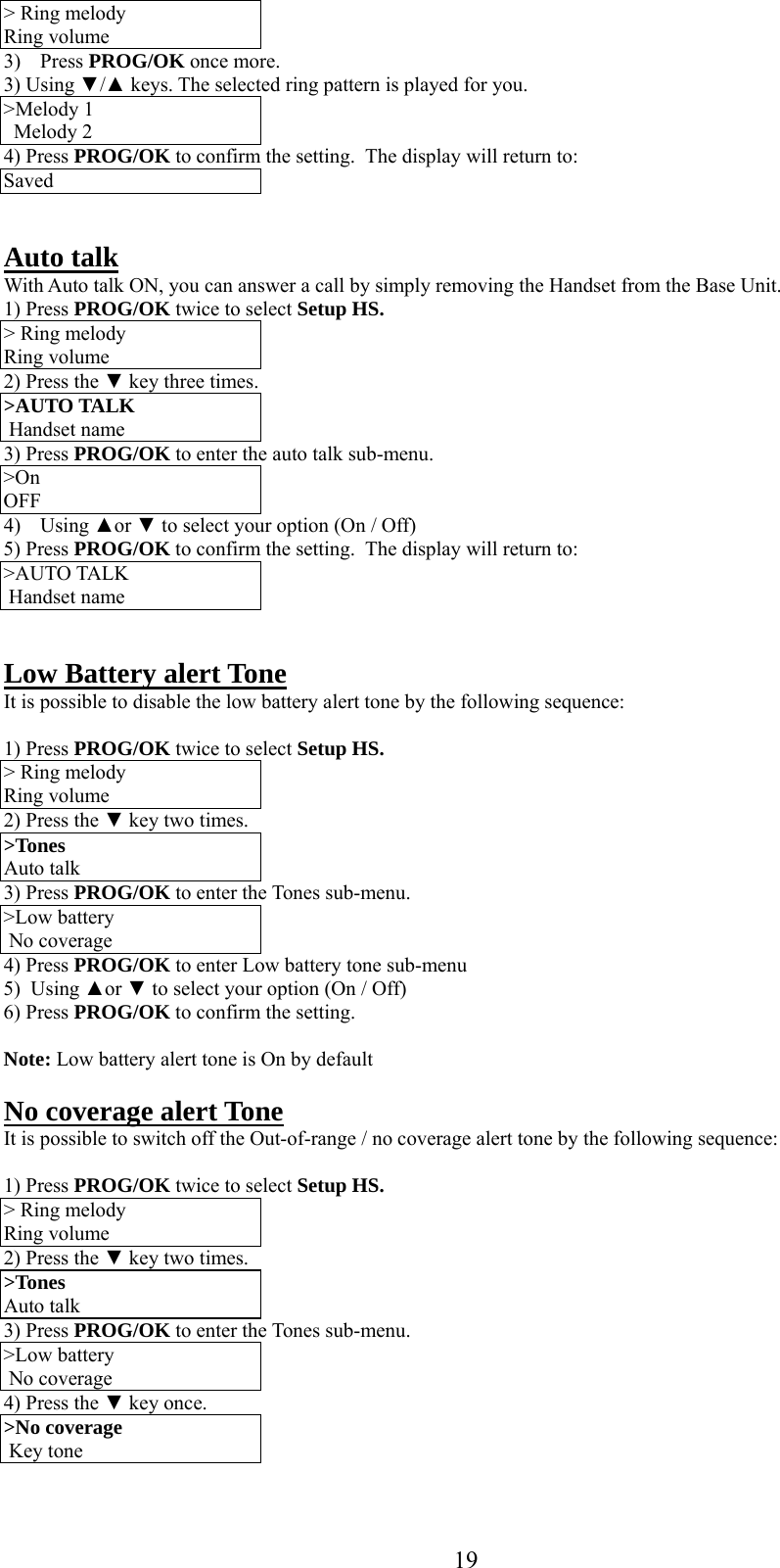      19&gt; Ring melody Ring volume 3) Press PROG/OK once more. 3) Using ▼/▲ keys. The selected ring pattern is played for you. &gt;Melody 1 Melody 2 4) Press PROG/OK to confirm the setting.  The display will return to: Saved   Auto talk With Auto talk ON, you can answer a call by simply removing the Handset from the Base Unit. 1) Press PROG/OK twice to select Setup HS. &gt; Ring melody Ring volume 2) Press the ▼ key three times. &gt;AUTO TALK   Handset name 3) Press PROG/OK to enter the auto talk sub-menu. &gt;On  OFF 4) Using ▲or ▼ to select your option (On / Off) 5) Press PROG/OK to confirm the setting.  The display will return to: &gt;AUTO TALK   Handset name   Low Battery alert Tone It is possible to disable the low battery alert tone by the following sequence:  1) Press PROG/OK twice to select Setup HS. &gt; Ring melody Ring volume 2) Press the ▼ key two times. &gt;Tones Auto talk 3) Press PROG/OK to enter the Tones sub-menu. &gt;Low battery  No coverage 4) Press PROG/OK to enter Low battery tone sub-menu 5)  Using ▲or ▼ to select your option (On / Off) 6) Press PROG/OK to confirm the setting.   Note: Low battery alert tone is On by default  No coverage alert Tone It is possible to switch off the Out-of-range / no coverage alert tone by the following sequence:  1) Press PROG/OK twice to select Setup HS. &gt; Ring melody Ring volume 2) Press the ▼ key two times. &gt;Tones Auto talk 3) Press PROG/OK to enter the Tones sub-menu. &gt;Low battery  No coverage 4) Press the ▼ key once. &gt;No coverage  Key tone 