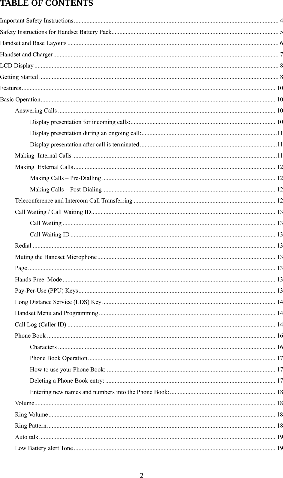      2TABLE OF CONTENTS  Important Safety Instructions.................................................................................................................................. 4 Safety Instructions for Handset Battery Pack.......................................................................................................... 5 Handset and Base Layouts ...................................................................................................................................... 6 Handset and Charger............................................................................................................................................... 7 LCD Display ........................................................................................................................................................... 8 Getting Started ........................................................................................................................................................ 8 Features................................................................................................................................................................. 10 Basic Operation..................................................................................................................................................... 10 Answering Calls .......................................................................................................................................... 10 Display presentation for incoming calls:............................................................................................ 10 Display presentation during an ongoing call:......................................................................................11 Display presentation after call is terminated .......................................................................................11 Making  Internal Calls ..................................................................................................................................11 Making  External Calls................................................................................................................................ 12 Making Calls – Pre-Dialling .............................................................................................................. 12 Making Calls – Post-Dialing.............................................................................................................. 12 Teleconference and Intercom Call Transferring .......................................................................................... 12 Call Waiting / Call Waiting ID..................................................................................................................... 13 Call Waiting ....................................................................................................................................... 13 Call Waiting ID .................................................................................................................................. 13 Redial .......................................................................................................................................................... 13 Muting the Handset Microphone................................................................................................................. 13 Page ............................................................................................................................................................. 13 Hands-Free  Mode....................................................................................................................................... 13 Pay-Per-Use (PPU) Keys............................................................................................................................. 13 Long Distance Service (LDS) Key.............................................................................................................. 14 Handset Menu and Programming ................................................................................................................ 14 Call Log (Caller ID) .................................................................................................................................... 14 Phone Book ................................................................................................................................................. 16 Characters .......................................................................................................................................... 16 Phone Book Operation....................................................................................................................... 17 How to use your Phone Book: ........................................................................................................... 17 Deleting a Phone Book entry: ............................................................................................................ 17 Entering new names and numbers into the Phone Book:................................................................... 18 Volume......................................................................................................................................................... 18 Ring Volume................................................................................................................................................ 18 Ring Pattern................................................................................................................................................. 18 Auto talk...................................................................................................................................................... 19 Low Battery alert Tone ................................................................................................................................ 19 