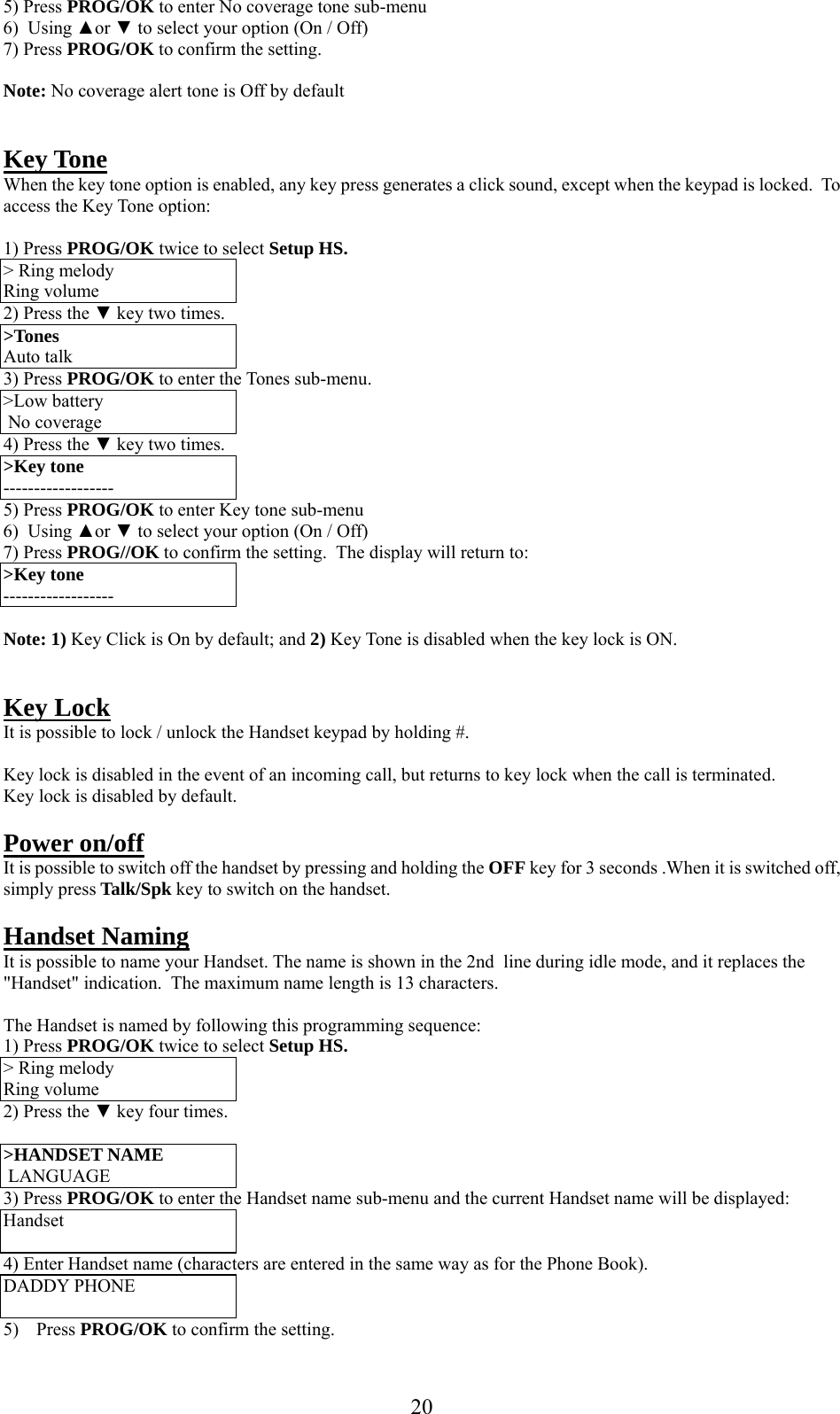      205) Press PROG/OK to enter No coverage tone sub-menu 6)  Using ▲or ▼ to select your option (On / Off) 7) Press PROG/OK to confirm the setting.   Note: No coverage alert tone is Off by default   Key Tone When the key tone option is enabled, any key press generates a click sound, except when the keypad is locked.  To access the Key Tone option:  1) Press PROG/OK twice to select Setup HS. &gt; Ring melody Ring volume 2) Press the ▼ key two times. &gt;Tones Auto talk 3) Press PROG/OK to enter the Tones sub-menu. &gt;Low battery  No coverage 4) Press the ▼ key two times. &gt;Key tone ------------------ 5) Press PROG/OK to enter Key tone sub-menu 6)  Using ▲or ▼ to select your option (On / Off) 7) Press PROG//OK to confirm the setting.  The display will return to:  &gt;Key tone ------------------  Note: 1) Key Click is On by default; and 2) Key Tone is disabled when the key lock is ON.   Key Lock It is possible to lock / unlock the Handset keypad by holding #.   Key lock is disabled in the event of an incoming call, but returns to key lock when the call is terminated. Key lock is disabled by default.  Power on/off  It is possible to switch off the handset by pressing and holding the OFF key for 3 seconds .When it is switched off, simply press Talk/Spk key to switch on the handset.  Handset Naming It is possible to name your Handset. The name is shown in the 2nd  line during idle mode, and it replaces the &quot;Handset&quot; indication.  The maximum name length is 13 characters.  The Handset is named by following this programming sequence: 1) Press PROG/OK twice to select Setup HS. &gt; Ring melody Ring volume 2) Press the ▼ key four times.  &gt;HANDSET NAME   LANGUAGE 3) Press PROG/OK to enter the Handset name sub-menu and the current Handset name will be displayed: Handset  4) Enter Handset name (characters are entered in the same way as for the Phone Book). DADDY PHONE  5) Press PROG/OK to confirm the setting. 