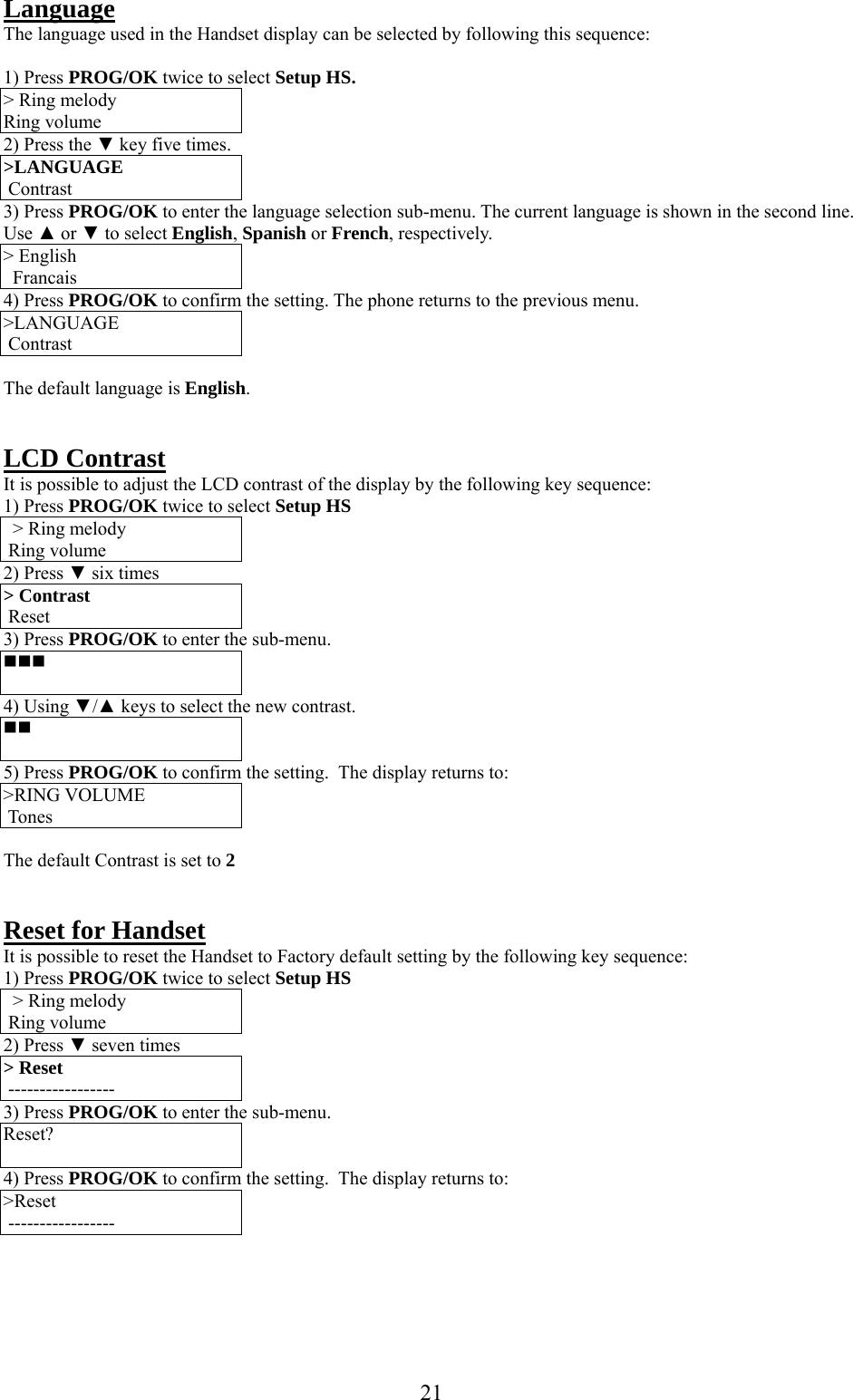      21  Language The language used in the Handset display can be selected by following this sequence:  1) Press PROG/OK twice to select Setup HS. &gt; Ring melody Ring volume 2) Press the ▼ key five times. &gt;LANGUAGE   Contrast 3) Press PROG/OK to enter the language selection sub-menu. The current language is shown in the second line. Use ▲ or ▼ to select English, Spanish or French, respectively. &gt; English   Francais 4) Press PROG/OK to confirm the setting. The phone returns to the previous menu. &gt;LANGUAGE   Contrast  The default language is English.   LCD Contrast  It is possible to adjust the LCD contrast of the display by the following key sequence: 1) Press PROG/OK twice to select Setup HS &gt; Ring melody  Ring volume 2) Press ▼ six times &gt; Contrast  Reset 3) Press PROG/OK to enter the sub-menu.   4) Using ▼/▲ keys to select the new contrast.   5) Press PROG/OK to confirm the setting.  The display returns to: &gt;RING VOLUME   Tones  The default Contrast is set to 2   Reset for Handset  It is possible to reset the Handset to Factory default setting by the following key sequence: 1) Press PROG/OK twice to select Setup HS &gt; Ring melody  Ring volume 2) Press ▼ seven times &gt; Reset  ----------------- 3) Press PROG/OK to enter the sub-menu. Reset?  4) Press PROG/OK to confirm the setting.  The display returns to: &gt;Reset   -----------------   