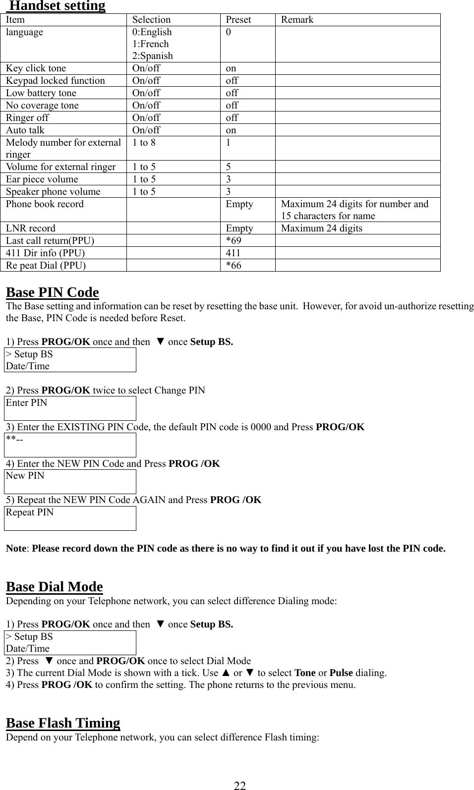      22 Handset setting Item Selection Preset Remark language 0:English 1:French 2:Spanish 0  Key click tone  On/off  on   Keypad locked function  On/off  off   Low battery tone   On/off  off   No coverage tone  On/off  off   Ringer off  On/off  off   Auto talk   On/off  on   Melody number for external ringer 1 to 8  1   Volume for external ringer  1 to 5  5   Ear piece volume  1 to 5  3   Speaker phone volume   1 to 5  3   Phone book record    Empty   Maximum 24 digits for number and 15 characters for name LNR record     Empty  Maximum 24 digits Last call return(PPU)    *69   411 Dir info (PPU)    411   Re peat Dial (PPU)    *66    Base PIN Code The Base setting and information can be reset by resetting the base unit.  However, for avoid un-authorize resetting the Base, PIN Code is needed before Reset.  1) Press PROG/OK once and then  ▼ once Setup BS. &gt; Setup BS Date/Time  2) Press PROG/OK twice to select Change PIN Enter PIN    3) Enter the EXISTING PIN Code, the default PIN code is 0000 and Press PROG/OK **--  4) Enter the NEW PIN Code and Press PROG /OK New PIN    5) Repeat the NEW PIN Code AGAIN and Press PROG /OK Repeat PIN     Note: Please record down the PIN code as there is no way to find it out if you have lost the PIN code.   Base Dial Mode Depending on your Telephone network, you can select difference Dialing mode:  1) Press PROG/OK once and then  ▼ once Setup BS. &gt; Setup BS Date/Time 2) Press  ▼ once and PROG/OK once to select Dial Mode 3) The current Dial Mode is shown with a tick. Use ▲ or ▼ to select Tone or Pulse dialing. 4) Press PROG /OK to confirm the setting. The phone returns to the previous menu.   Base Flash Timing Depend on your Telephone network, you can select difference Flash timing: 