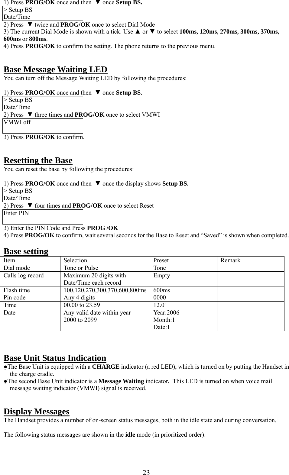     23 1) Press PROG/OK once and then  ▼ once Setup BS. &gt; Setup BS Date/Time 2) Press  ▼ twice and PROG/OK once to select Dial Mode 3) The current Dial Mode is shown with a tick. Use ▲ or ▼ to select 100ms, 120ms, 270ms, 300ms, 370ms, 600ms or 800ms. 4) Press PROG/OK to confirm the setting. The phone returns to the previous menu.   Base Message Waiting LED You can turn off the Message Waiting LED by following the procedures:  1) Press PROG/OK once and then  ▼ once Setup BS. &gt; Setup BS Date/Time 2) Press  ▼ three times and PROG/OK once to select VMWI VMWI off  3) Press PROG/OK to confirm.   Resetting the Base You can reset the base by following the procedures:  1) Press PROG/OK once and then  ▼ once the display shows Setup BS. &gt; Setup BS Date/Time 2) Press  ▼ four times and PROG/OK once to select Reset Enter PIN  3) Enter the PIN Code and Press PROG /OK 4) Press PROG/OK to confirm, wait several seconds for the Base to Reset and “Saved” is shown when completed.  Base setting   Item Selection  Preset  Remark Dial mode  Tone or Pulse   Tone   Calls log record  Maximum 20 digits with Date/Time each record Empty  Flash time  100,120,270,300,370,600,800ms 600ms   Pin code  Any 4 digits  0000   Time   00.00 to 23.59  12.01   Date   Any valid date within year  2000 to 2099 Year:2006 Month:1 Date:1     Base Unit Status Indication ●The Base Unit is equipped with a CHARGE indicator (a red LED), which is turned on by putting the Handset in the charge cradle. ●The second Base Unit indicator is a Message Waiting indicator.  This LED is turned on when voice mail message waiting indicator (VMWI) signal is received.   Display Messages The Handset provides a number of on-screen status messages, both in the idle state and during conversation.  The following status messages are shown in the idle mode (in prioritized order):  