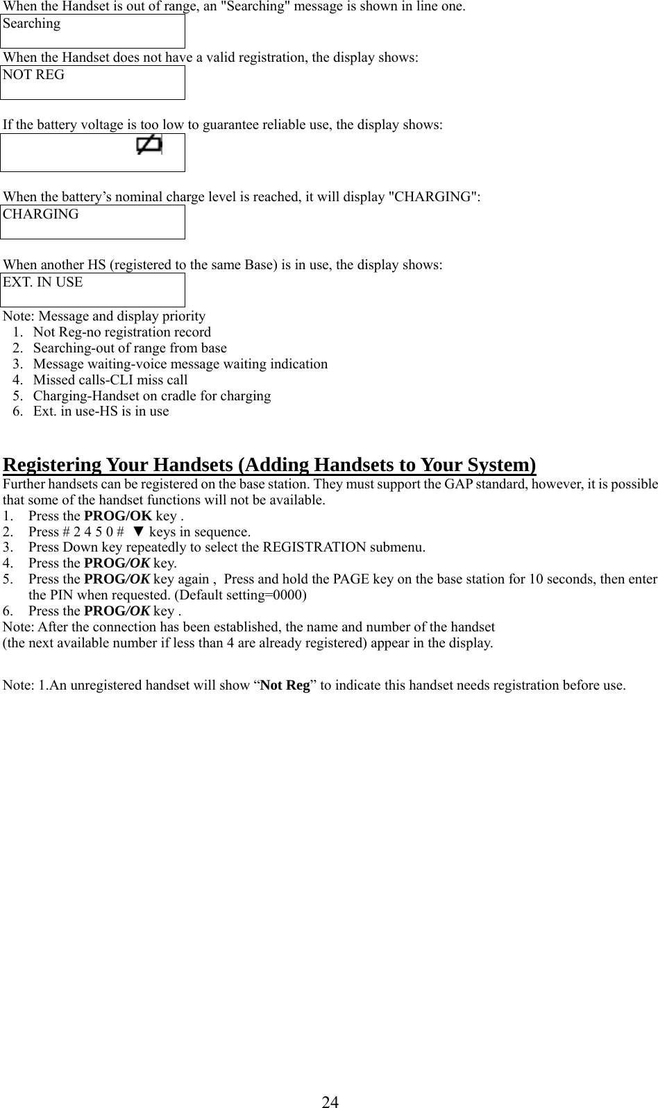      24When the Handset is out of range, an &quot;Searching&quot; message is shown in line one. Searching  When the Handset does not have a valid registration, the display shows: NOT REG    If the battery voltage is too low to guarantee reliable use, the display shows:                                          When the battery’s nominal charge level is reached, it will display &quot;CHARGING&quot;: CHARGING   When another HS (registered to the same Base) is in use, the display shows: EXT. IN USE  Note: Message and display priority 1. Not Reg-no registration record 2. Searching-out of range from base 3. Message waiting-voice message waiting indication 4. Missed calls-CLI miss call 5. Charging-Handset on cradle for charging 6. Ext. in use-HS is in use   Registering Your Handsets (Adding Handsets to Your System) Further handsets can be registered on the base station. They must support the GAP standard, however, it is possible that some of the handset functions will not be available. 1. Press the PROG/OK key . 2. Press # 2 4 5 0 #  ▼ keys in sequence. 3. Press Down key repeatedly to select the REGISTRATION submenu. 4. Press the PROG/OK key. 5. Press the PROG/OK key again ,  Press and hold the PAGE key on the base station for 10 seconds, then enter the PIN when requested. (Default setting=0000) 6. Press the PROG/OK key . Note: After the connection has been established, the name and number of the handset (the next available number if less than 4 are already registered) appear in the display.  Note: 1.An unregistered handset will show “Not Reg” to indicate this handset needs registration before use. 
