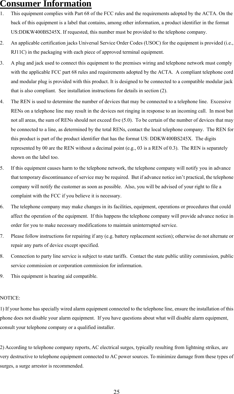      25Consumer Information 1. This equipment complies with Part 68 of the FCC rules and the requirements adopted by the ACTA. On the back of this equipment is a label that contains, among other information, a product identifier in the format US:DDKW400BS245X. If requested, this number must be provided to the telephone company. 2. An applicable certification jacks Universal Service Order Codes (USOC) for the equipment is provided (i.e., RJ11C) in the packaging with each piece of approved terminal equipment. 3. A plug and jack used to connect this equipment to the premises wiring and telephone network must comply with the applicable FCC part 68 rules and requirements adopted by the ACTA.  A compliant telephone cord and modular plug is provided with this product. It is designed to be connected to a compatible modular jack that is also compliant.  See installation instructions for details in section (2). 4. The REN is used to determine the number of devices that may be connected to a telephone line.  Excessive RENs on a telephone line may result in the devices not ringing in response to an incoming call.  In most but not all areas, the sum of RENs should not exceed five (5.0).  To be certain of the number of devices that may be connected to a line, as determined by the total RENs, contact the local telephone company.  The REN for this product is part of the product identifier that has the format US: DDKW400BS245X.  The digits represented by 00 are the REN without a decimal point (e.g., 03 is a REN of 0.3).  The REN is separately shown on the label too. 5. If this equipment causes harm to the telephone network, the telephone company will notify you in advance that temporary discontinuance of service may be required.  But if advance notice isn’t practical, the telephone company will notify the customer as soon as possible.  Also, you will be advised of your right to file a complaint with the FCC if you believe it is necessary. 6. The telephone company may make changes in its facilities, equipment, operations or procedures that could affect the operation of the equipment.  If this happens the telephone company will provide advance notice in order for you to make necessary modifications to maintain uninterrupted service. 7. Please follow instructions for repairing if any (e.g. battery replacement section); otherwise do not alternate or repair any parts of device except specified. 8. Connection to party line service is subject to state tariffs.  Contact the state public utility commission, public service commission or corporation commission for information. 9. This equipment is hearing aid compatible.  NOTICE:   1) If your home has specially wired alarm equipment connected to the telephone line, ensure the installation of this phone does not disable your alarm equipment.  If you have questions about what will disable alarm equipment, consult your telephone company or a qualified installer.  2) According to telephone company reports, AC electrical surges, typically resulting from lightning strikes, are very destructive to telephone equipment connected to AC power sources. To minimize damage from these types of surges, a surge arrestor is recommended. 