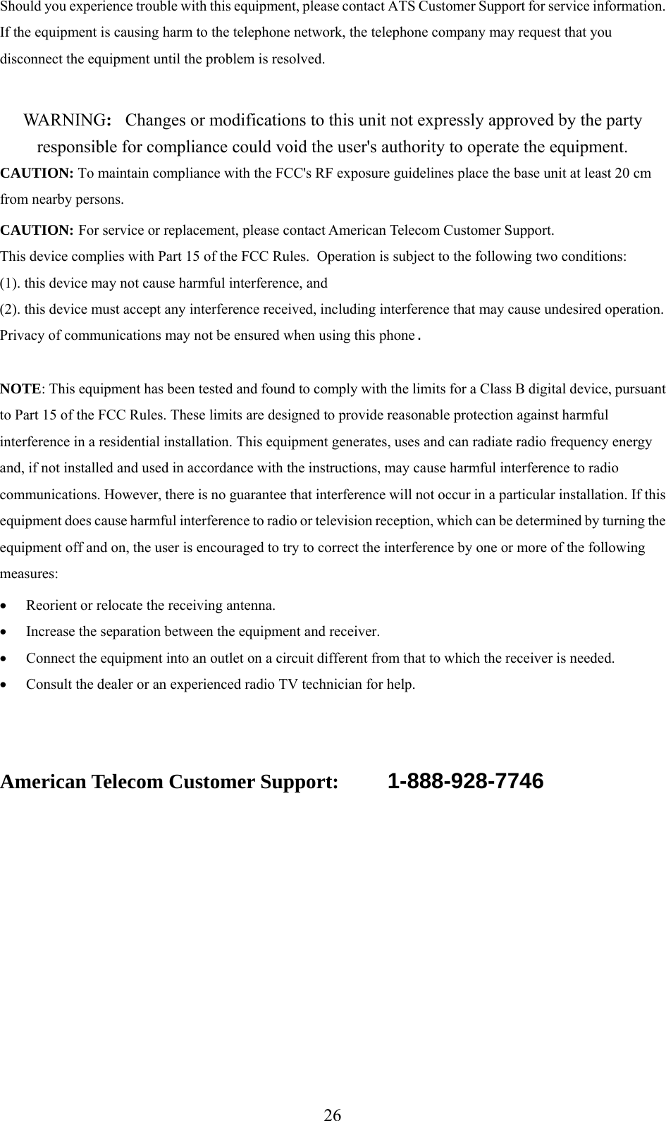      26Should you experience trouble with this equipment, please contact ATS Customer Support for service information.  If the equipment is causing harm to the telephone network, the telephone company may request that you disconnect the equipment until the problem is resolved.  WA R N I N G :   Changes or modifications to this unit not expressly approved by the party responsible for compliance could void the user&apos;s authority to operate the equipment. CAUTION: To maintain compliance with the FCC&apos;s RF exposure guidelines place the base unit at least 20 cm from nearby persons. CAUTION: For service or replacement, please contact American Telecom Customer Support. This device complies with Part 15 of the FCC Rules.  Operation is subject to the following two conditions:  (1). this device may not cause harmful interference, and  (2). this device must accept any interference received, including interference that may cause undesired operation. Privacy of communications may not be ensured when using this phone.  NOTE: This equipment has been tested and found to comply with the limits for a Class B digital device, pursuant to Part 15 of the FCC Rules. These limits are designed to provide reasonable protection against harmful interference in a residential installation. This equipment generates, uses and can radiate radio frequency energy and, if not installed and used in accordance with the instructions, may cause harmful interference to radio communications. However, there is no guarantee that interference will not occur in a particular installation. If this equipment does cause harmful interference to radio or television reception, which can be determined by turning the equipment off and on, the user is encouraged to try to correct the interference by one or more of the following measures:  • Reorient or relocate the receiving antenna. • Increase the separation between the equipment and receiver. • Connect the equipment into an outlet on a circuit different from that to which the receiver is needed. • Consult the dealer or an experienced radio TV technician for help.    American Telecom Customer Support:   1-888-928-7746       