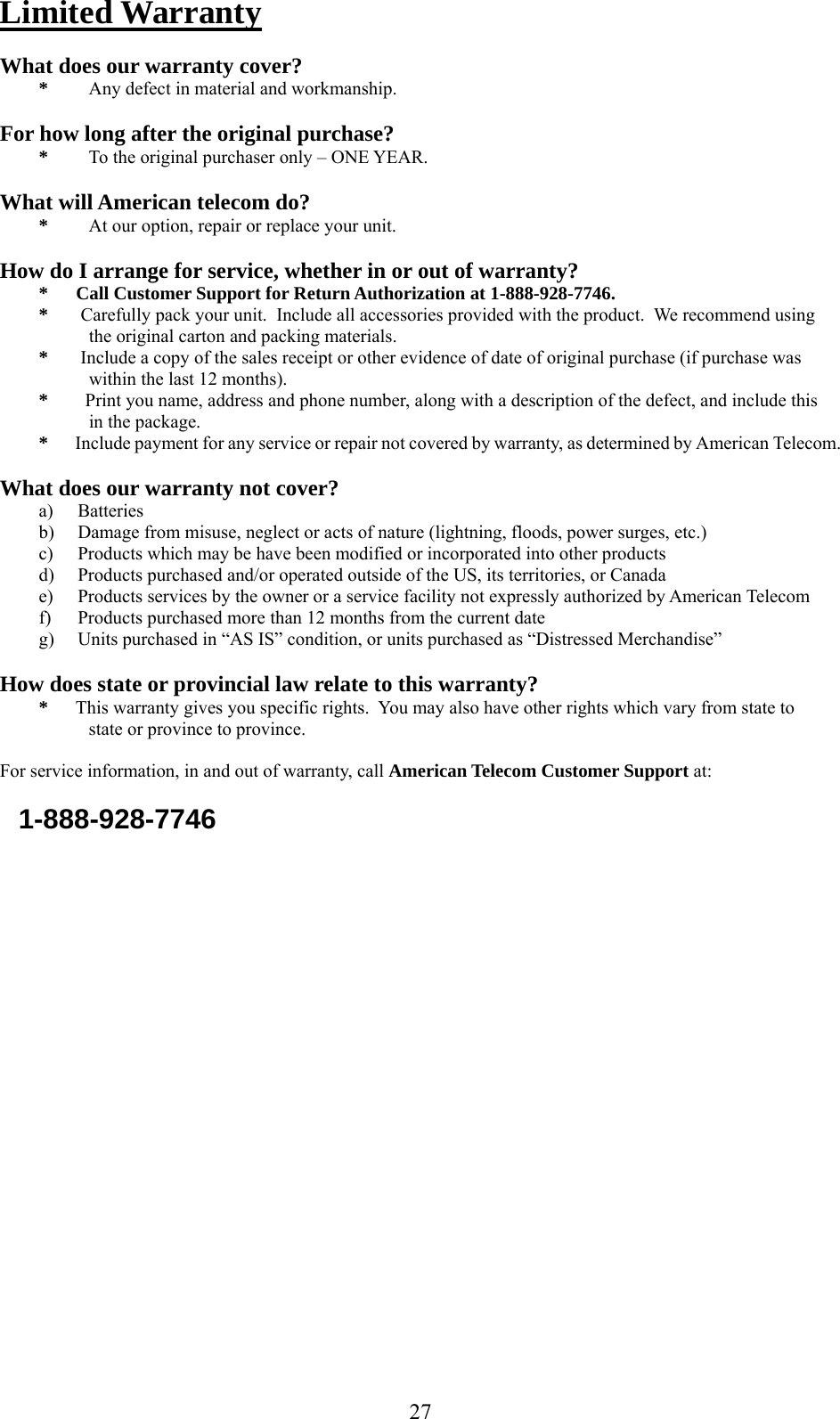      27Limited Warranty  What does our warranty cover? *  Any defect in material and workmanship.  For how long after the original purchase? *  To the original purchaser only – ONE YEAR.  What will American telecom do? *  At our option, repair or replace your unit.  How do I arrange for service, whether in or out of warranty? *      Call Customer Support for Return Authorization at 1-888-928-7746. *       Carefully pack your unit.  Include all accessories provided with the product.  We recommend using                           the original carton and packing materials. *       Include a copy of the sales receipt or other evidence of date of original purchase (if purchase was     within the last 12 months). *        Print you name, address and phone number, along with a description of the defect, and include this     in the package. *       Include payment for any service or repair not covered by warranty, as determined by American Telecom.  What does our warranty not cover? a) Batteries b) Damage from misuse, neglect or acts of nature (lightning, floods, power surges, etc.) c) Products which may be have been modified or incorporated into other products d) Products purchased and/or operated outside of the US, its territories, or Canada e) Products services by the owner or a service facility not expressly authorized by American Telecom f) Products purchased more than 12 months from the current date g) Units purchased in “AS IS” condition, or units purchased as “Distressed Merchandise”  How does state or provincial law relate to this warranty? *      This warranty gives you specific rights.  You may also have other rights which vary from state to    state or province to province.  For service information, in and out of warranty, call American Telecom Customer Support at:      1-888-928-7746     