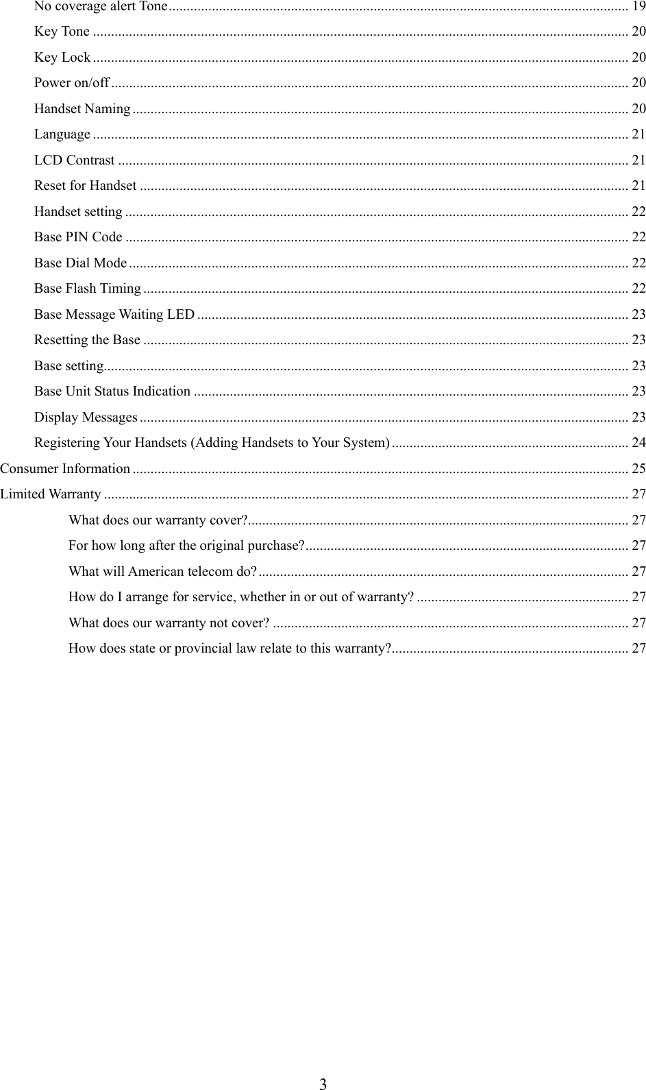      3No coverage alert Tone................................................................................................................................ 19 Key Tone ..................................................................................................................................................... 20 Key Lock ..................................................................................................................................................... 20 Power on/off ................................................................................................................................................ 20 Handset Naming .......................................................................................................................................... 20 Language ..................................................................................................................................................... 21 LCD Contrast .............................................................................................................................................. 21 Reset for Handset ........................................................................................................................................ 21 Handset setting ............................................................................................................................................ 22 Base PIN Code ............................................................................................................................................ 22 Base Dial Mode ........................................................................................................................................... 22 Base Flash Timing ....................................................................................................................................... 22 Base Message Waiting LED ........................................................................................................................ 23 Resetting the Base ....................................................................................................................................... 23 Base setting.................................................................................................................................................. 23 Base Unit Status Indication ......................................................................................................................... 23 Display Messages ........................................................................................................................................ 23 Registering Your Handsets (Adding Handsets to Your System) .................................................................. 24 Consumer Information .......................................................................................................................................... 25 Limited Warranty .................................................................................................................................................. 27 What does our warranty cover?.......................................................................................................... 27 For how long after the original purchase?.......................................................................................... 27 What will American telecom do?....................................................................................................... 27 How do I arrange for service, whether in or out of warranty? ........................................................... 27 What does our warranty not cover? ................................................................................................... 27 How does state or provincial law relate to this warranty?.................................................................. 27  