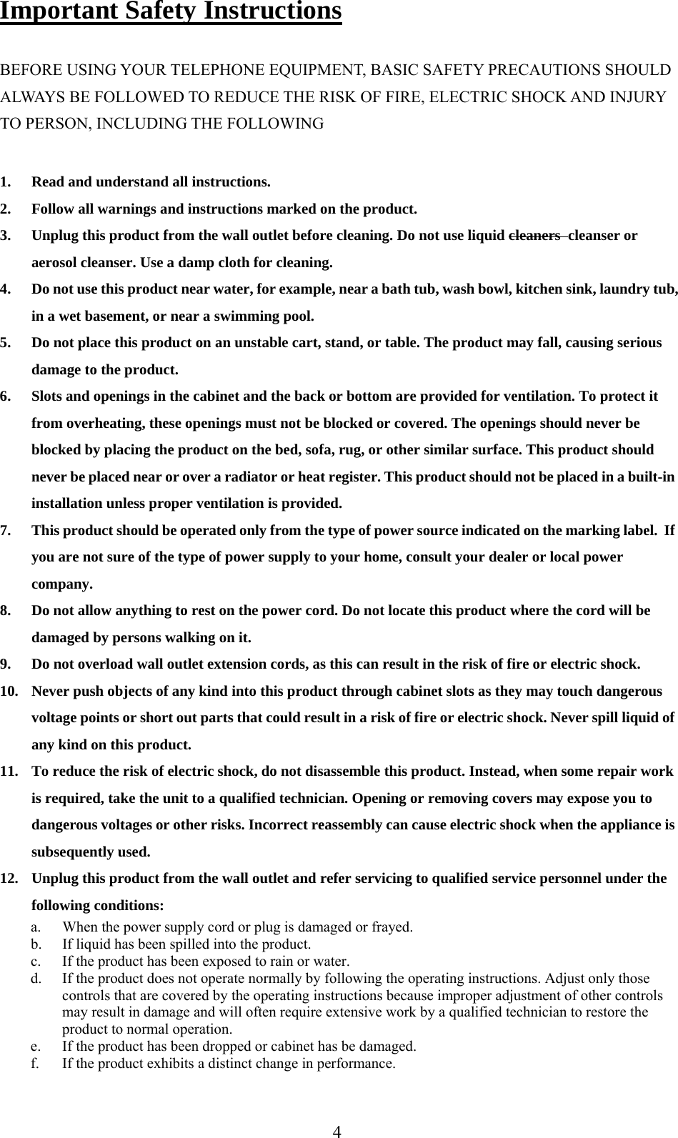      4Important Safety Instructions  BEFORE USING YOUR TELEPHONE EQUIPMENT, BASIC SAFETY PRECAUTIONS SHOULD ALWAYS BE FOLLOWED TO REDUCE THE RISK OF FIRE, ELECTRIC SHOCK AND INJURY TO PERSON, INCLUDING THE FOLLOWING  1. Read and understand all instructions. 2. Follow all warnings and instructions marked on the product. 3. Unplug this product from the wall outlet before cleaning. Do not use liquid cleaners  cleanser or aerosol cleanser. Use a damp cloth for cleaning. 4. Do not use this product near water, for example, near a bath tub, wash bowl, kitchen sink, laundry tub, in a wet basement, or near a swimming pool. 5. Do not place this product on an unstable cart, stand, or table. The product may fall, causing serious damage to the product. 6. Slots and openings in the cabinet and the back or bottom are provided for ventilation. To protect it from overheating, these openings must not be blocked or covered. The openings should never be blocked by placing the product on the bed, sofa, rug, or other similar surface. This product should never be placed near or over a radiator or heat register. This product should not be placed in a built-in installation unless proper ventilation is provided. 7. This product should be operated only from the type of power source indicated on the marking label.  If you are not sure of the type of power supply to your home, consult your dealer or local power company. 8. Do not allow anything to rest on the power cord. Do not locate this product where the cord will be damaged by persons walking on it. 9. Do not overload wall outlet extension cords, as this can result in the risk of fire or electric shock. 10. Never push objects of any kind into this product through cabinet slots as they may touch dangerous voltage points or short out parts that could result in a risk of fire or electric shock. Never spill liquid of any kind on this product. 11. To reduce the risk of electric shock, do not disassemble this product. Instead, when some repair work is required, take the unit to a qualified technician. Opening or removing covers may expose you to dangerous voltages or other risks. Incorrect reassembly can cause electric shock when the appliance is subsequently used. 12. Unplug this product from the wall outlet and refer servicing to qualified service personnel under the following conditions: a. When the power supply cord or plug is damaged or frayed. b. If liquid has been spilled into the product. c. If the product has been exposed to rain or water. d. If the product does not operate normally by following the operating instructions. Adjust only those controls that are covered by the operating instructions because improper adjustment of other controls may result in damage and will often require extensive work by a qualified technician to restore the product to normal operation. e. If the product has been dropped or cabinet has be damaged. f. If the product exhibits a distinct change in performance. 