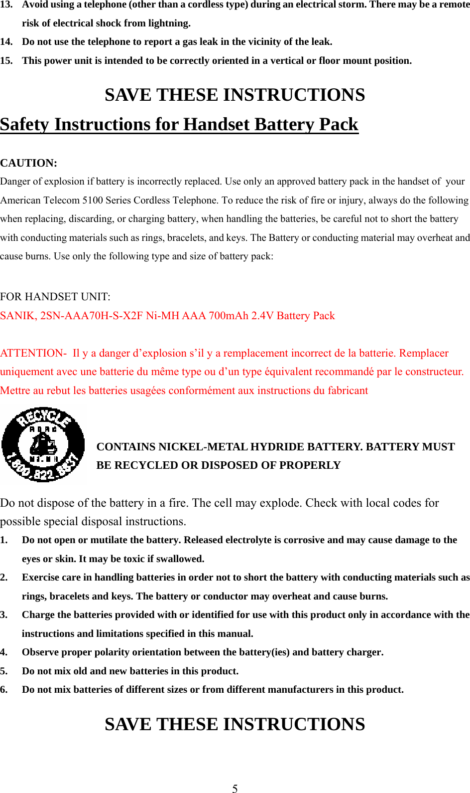      513. Avoid using a telephone (other than a cordless type) during an electrical storm. There may be a remote risk of electrical shock from lightning. 14. Do not use the telephone to report a gas leak in the vicinity of the leak. 15. This power unit is intended to be correctly oriented in a vertical or floor mount position. SAVE THESE INSTRUCTIONS Safety Instructions for Handset Battery Pack  CAUTION: Danger of explosion if battery is incorrectly replaced. Use only an approved battery pack in the handset of  your American Telecom 5100 Series Cordless Telephone. To reduce the risk of fire or injury, always do the following when replacing, discarding, or charging battery, when handling the batteries, be careful not to short the battery with conducting materials such as rings, bracelets, and keys. The Battery or conducting material may overheat and cause burns. Use only the following type and size of battery pack:  FOR HANDSET UNIT: SANIK, 2SN-AAA70H-S-X2F Ni-MH AAA 700mAh 2.4V Battery Pack  ATTENTION-  Il y a danger d’explosion s’il y a remplacement incorrect de la batterie. Remplacer uniquement avec une batterie du même type ou d’un type équivalent recommandé par le constructeur. Mettre au rebut les batteries usagées conformément aux instructions du fabricant   CONTAINS NICKEL-METAL HYDRIDE BATTERY. BATTERY MUST BE RECYCLED OR DISPOSED OF PROPERLY  Do not dispose of the battery in a fire. The cell may explode. Check with local codes for possible special disposal instructions. 1. Do not open or mutilate the battery. Released electrolyte is corrosive and may cause damage to the eyes or skin. It may be toxic if swallowed. 2. Exercise care in handling batteries in order not to short the battery with conducting materials such as rings, bracelets and keys. The battery or conductor may overheat and cause burns. 3. Charge the batteries provided with or identified for use with this product only in accordance with the instructions and limitations specified in this manual. 4. Observe proper polarity orientation between the battery(ies) and battery charger. 5. Do not mix old and new batteries in this product. 6. Do not mix batteries of different sizes or from different manufacturers in this product. SAVE THESE INSTRUCTIONS 