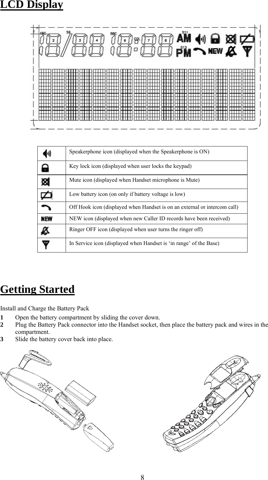      8LCD Display     Speakerphone icon (displayed when the Speakerphone is ON)  Key lock icon (displayed when user locks the keypad)  Mute icon (displayed when Handset microphone is Mute)  Low battery icon (on only if battery voltage is low)  Off Hook icon (displayed when Handset is on an external or intercom call)  NEW icon (displayed when new Caller ID records have been received)  Ringer OFF icon (displayed when user turns the ringer off)  In Service icon (displayed when Handset is ‘in range’ of the Base)    Getting Started  Install and Charge the Battery Pack 1 Open the battery compartment by sliding the cover down. 2 Plug the Battery Pack connector into the Handset socket, then place the battery pack and wires in the compartment. 3 Slide the battery cover back into place.                             