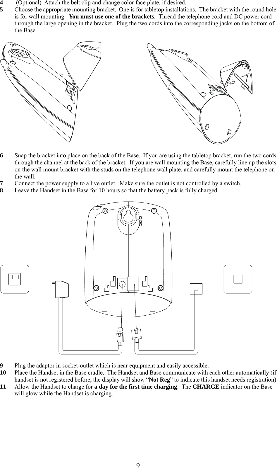      94  (Optional)  Attach the belt clip and change color face plate, if desired. 5 Choose the appropriate mounting bracket.  One is for tabletop installations.  The bracket with the round hole is for wall mounting.  You must use one of the brackets.  Thread the telephone cord and DC power cord through the large opening in the bracket.  Plug the two cords into the corresponding jacks on the bottom of the Base.    6 Snap the bracket into place on the back of the Base.  If you are using the tabletop bracket, run the two cords through the channel at the back of the bracket.  If you are wall mounting the Base, carefully line up the slots on the wall mount bracket with the studs on the telephone wall plate, and carefully mount the telephone on the wall. 7 Connect the power supply to a live outlet.  Make sure the outlet is not controlled by a switch.   8 Leave the Handset in the Base for 10 hours so that the battery pack is fully charged.    9 Plug the adaptor in socket-outlet which is near equipment and easily accessible. 10 Place the Handset in the Base cradle.  The Handset and Base communicate with each other automatically (if handset is not registered before, the display will show “Not Reg” to indicate this handset needs registration)  11 Allow the Handset to charge for a day for the first time charging.  The CHARGE indicator on the Base will glow while the Handset is charging.      