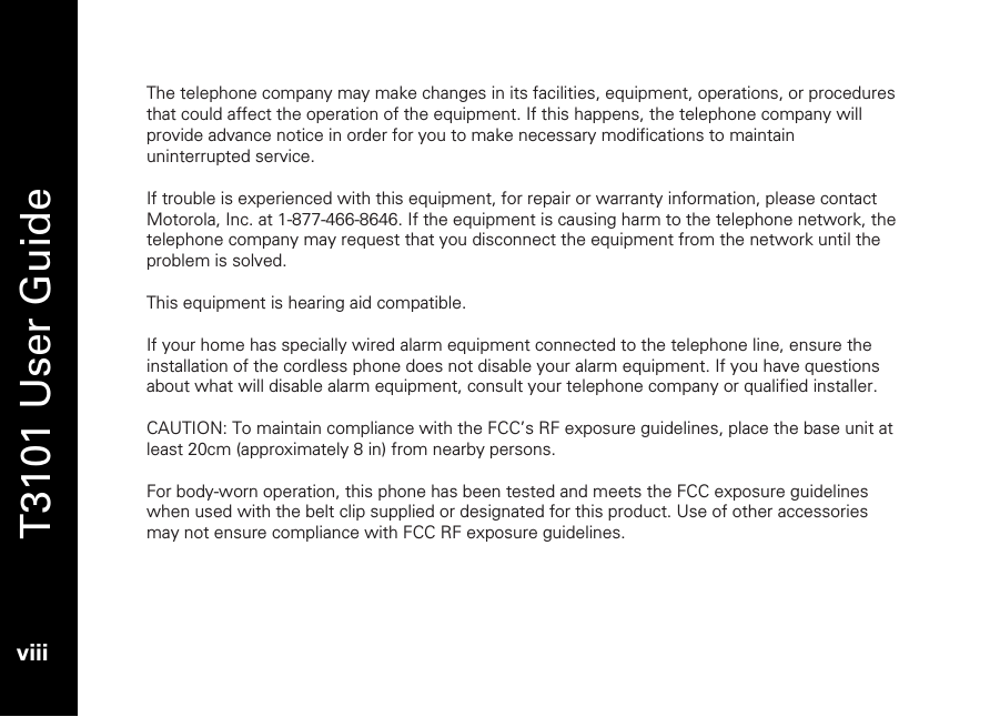   T3101 User Guide  viii  The telephone company may make changes in its facilities, equipment, operations, or procedures that could affect the operation of the equipment. If this happens, the telephone company will provide advance notice in order for you to make necessary modifications to maintain uninterrupted service.  If trouble is experienced with this equipment, for repair or warranty information, please contact Motorola, Inc. at 1-877-466-8646. If the equipment is causing harm to the telephone network, the telephone company may request that you disconnect the equipment from the network until the problem is solved.  This equipment is hearing aid compatible.  If your home has specially wired alarm equipment connected to the telephone line, ensure the installation of the cordless phone does not disable your alarm equipment. If you have questions about what will disable alarm equipment, consult your telephone company or qualified installer.     CAUTION: To maintain compliance with the FCC’s RF exposure guidelines, place the base unit at least 20cm (approximately 8 in) from nearby persons.  For body-worn operation, this phone has been tested and meets the FCC exposure guidelines when used with the belt clip supplied or designated for this product. Use of other accessories may not ensure compliance with FCC RF exposure guidelines.  