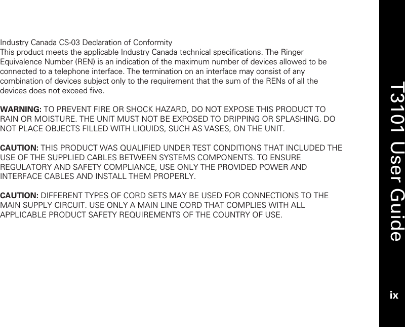   T3101 User Guide ix  Industry Canada CS-03 Declaration of Conformity This product meets the applicable Industry Canada technical specifications. The Ringer Equivalence Number (REN) is an indication of the maximum number of devices allowed to be connected to a telephone interface. The termination on an interface may consist of any combination of devices subject only to the requirement that the sum of the RENs of all the devices does not exceed five.  WARNING: TO PREVENT FIRE OR SHOCK HAZARD, DO NOT EXPOSE THIS PRODUCT TO RAIN OR MOISTURE. THE UNIT MUST NOT BE EXPOSED TO DRIPPING OR SPLASHING. DO NOT PLACE OBJECTS FILLED WITH LIQUIDS, SUCH AS VASES, ON THE UNIT.  CAUTION: THIS PRODUCT WAS QUALIFIED UNDER TEST CONDITIONS THAT INCLUDED THE USE OF THE SUPPLIED CABLES BETWEEN SYSTEMS COMPONENTS. TO ENSURE REGULATORY AND SAFETY COMPLIANCE, USE ONLY THE PROVIDED POWER AND INTERFACE CABLES AND INSTALL THEM PROPERLY.  CAUTION: DIFFERENT TYPES OF CORD SETS MAY BE USED FOR CONNECTIONS TO THE MAIN SUPPLY CIRCUIT. USE ONLY A MAIN LINE CORD THAT COMPLIES WITH ALL APPLICABLE PRODUCT SAFETY REQUIREMENTS OF THE COUNTRY OF USE.  