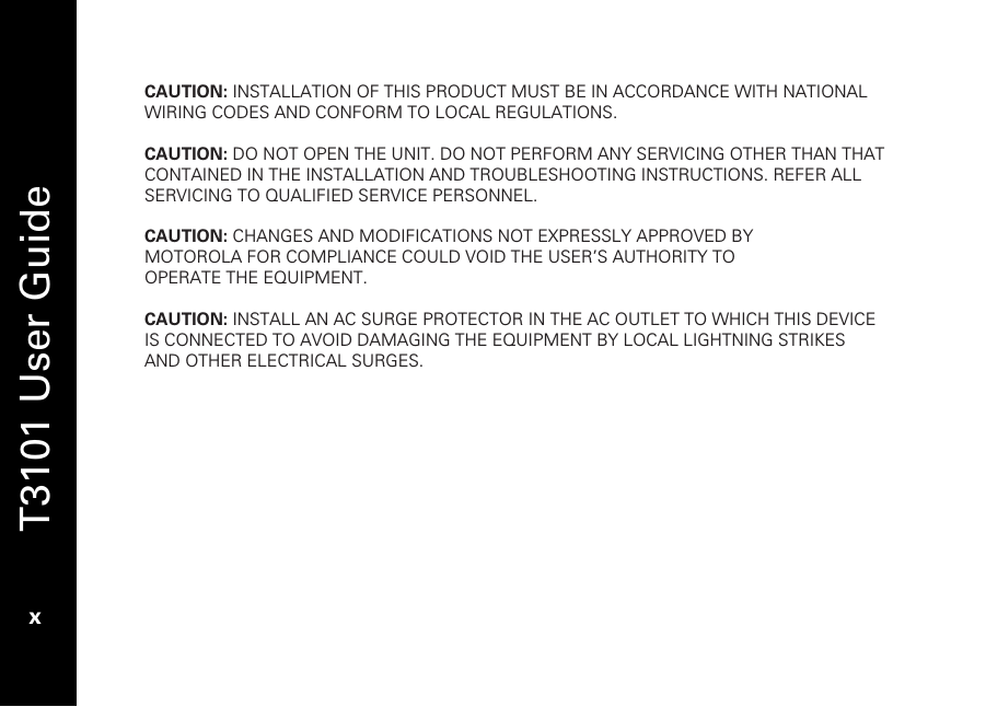   T3101 User Guide  x  CAUTION: INSTALLATION OF THIS PRODUCT MUST BE IN ACCORDANCE WITH NATIONAL WIRING CODES AND CONFORM TO LOCAL REGULATIONS.  CAUTION: DO NOT OPEN THE UNIT. DO NOT PERFORM ANY SERVICING OTHER THAN THAT CONTAINED IN THE INSTALLATION AND TROUBLESHOOTING INSTRUCTIONS. REFER ALL SERVICING TO QUALIFIED SERVICE PERSONNEL.  CAUTION: CHANGES AND MODIFICATIONS NOT EXPRESSLY APPROVED BY MOTOROLA FOR COMPLIANCE COULD VOID THE USER’S AUTHORITY TO OPERATE THE EQUIPMENT.  CAUTION: INSTALL AN AC SURGE PROTECTOR IN THE AC OUTLET TO WHICH THIS DEVICE IS CONNECTED TO AVOID DAMAGING THE EQUIPMENT BY LOCAL LIGHTNING STRIKES AND OTHER ELECTRICAL SURGES.    