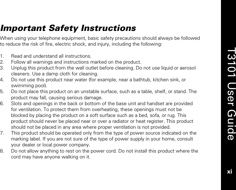   T3101 User Guide xi  Important Safety Instructions When using your telephone equipment, basic safety precautions should always be followed to reduce the risk of fire, electric shock, and injury, including the following:  1. Read and understand all instructions. 2. Follow all warnings and instructions marked on the product. 3. Unplug this product from the wall outlet before cleaning. Do not use liquid or aerosol cleaners. Use a damp cloth for cleaning. 4. Do not use this product near water (for example, near a bathtub, kitchen sink, or swimming pool). 5. Do not place this product on an unstable surface, such as a table, shelf, or stand. The product may fall, causing serious damage. 6. Slots and openings in the back or bottom of the base unit and handset are provided for ventilation. To protect them from overheating, these openings must not be blocked by placing the product on a soft surface such as a bed, sofa, or rug. This product should never be placed near or over a radiator or heat register. This product should not be placed in any area where proper ventilation is not provided. 7. This product should be operated only from the type of power source indicated on the marking label. If you are not sure of the type of power supply in your home, consult your dealer or local power company. 8. Do not allow anything to rest on the power cord. Do not install this product where the cord may have anyone walking on it. 