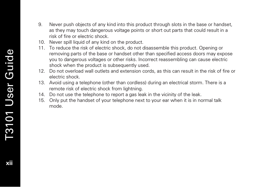   T3101 User Guide  xii  9. Never push objects of any kind into this product through slots in the base or handset, as they may touch dangerous voltage points or short out parts that could result in a risk of fire or electric shock.  10. Never spill liquid of any kind on the product. 11. To reduce the risk of electric shock, do not disassemble this product. Opening or removing parts of the base or handset other than specified access doors may expose you to dangerous voltages or other risks. Incorrect reassembling can cause electric shock when the product is subsequently used. 12. Do not overload wall outlets and extension cords, as this can result in the risk of fire or electric shock. 13. Avoid using a telephone (other than cordless) during an electrical storm. There is a remote risk of electric shock from lightning. 14. Do not use the telephone to report a gas leak in the vicinity of the leak. 15. Only put the handset of your telephone next to your ear when it is in normal talk mode.  