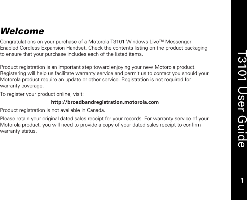    1  T3101 User Guide  1  Welcome Congratulations on your purchase of a Motorola T3101 Windows Live™ Messenger Enabled Cordless Expansion Handset. Check the contents listing on the product packaging to ensure that your purchase includes each of the listed items.  Product registration is an important step toward enjoying your new Motorola product. Registering will help us facilitate warranty service and permit us to contact you should your Motorola product require an update or other service. Registration is not required for warranty coverage.  To register your product online, visit: http://broadbandregistration.motorola.com Product registration is not available in Canada. Please retain your original dated sales receipt for your records. For warranty service of your Motorola product, you will need to provide a copy of your dated sales receipt to confirm warranty status.  