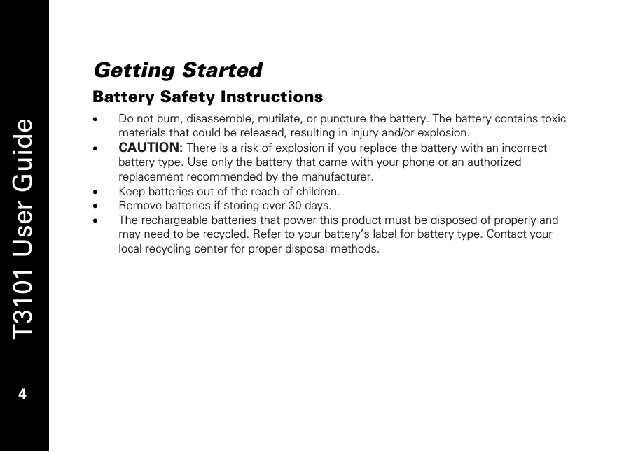   T3101 User Guide  4  Getting Started Battery Safety Instructions • Do not burn, disassemble, mutilate, or puncture the battery. The battery contains toxic materials that could be released, resulting in injury and/or explosion.  • CAUTION: There is a risk of explosion if you replace the battery with an incorrect battery type. Use only the battery that came with your phone or an authorized replacement recommended by the manufacturer. • Keep batteries out of the reach of children.  • Remove batteries if storing over 30 days. • The rechargeable batteries that power this product must be disposed of properly and may need to be recycled. Refer to your battery’s label for battery type. Contact your local recycling center for proper disposal methods. 