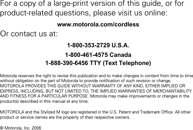   For a copy of a large-print version of this guide, or for product-related questions, please visit us online: www.motorola.com/cordless Or contact us at: 1-800-353-2729 U.S.A. 1-800-461-4575 Canada 1-888-390-6456 TTY (Text Telephone)  Motorola reserves the right to revise this publication and to make changes in content from time to time without obligation on the part of Motorola to provide notification of such revision or change. MOTOROLA PROVIDES THIS GUIDE WITHOUT WARRANTY OF ANY KIND, EITHER IMPLIED OR EXPRESS, INCLUDING, BUT NOT LIMITED TO, THE IMPLIED WARRANTIES OF MERCHANTABILITY AND FITNESS FOR A PARTICULAR PURPOSE. Motorola may make improvements or changes in the product(s) described in this manual at any time.  MOTOROLA and the Stylized M logo are registered in the U.S. Patent and Trademark Office. All other product or service names are the property of their respective owners.  © Motorola, Inc. 2006 