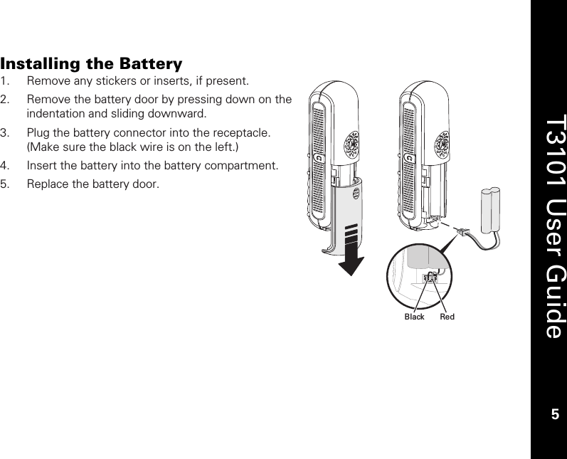    5  T3101 User Guide  5  Installing the Battery 1. Remove any stickers or inserts, if present. 2. Remove the battery door by pressing down on the indentation and sliding downward.   3. Plug the battery connector into the receptacle. (Make sure the black wire is on the left.) 4. Insert the battery into the battery compartment. 5. Replace the battery door.  RedBlack