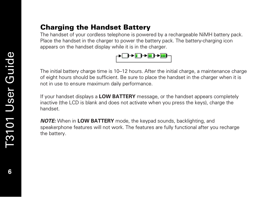   T3101 User Guide  6  Charging the Handset Battery The handset of your cordless telephone is powered by a rechargeable NiMH battery pack. Place the handset in the charger to power the battery pack. The battery-charging icon appears on the handset display while it is in the charger.    The initial battery charge time is 10–12 hours. After the initial charge, a maintenance charge of eight hours should be sufficient. Be sure to place the handset in the charger when it is not in use to ensure maximum daily performance.  If your handset displays a LOW BATTERY message, or the handset appears completely inactive (the LCD is blank and does not activate when you press the keys), charge the handset.  NOTE: When in LOW BATTERY mode, the keypad sounds, backlighting, and speakerphone features will not work. The features are fully functional after you recharge the battery.   