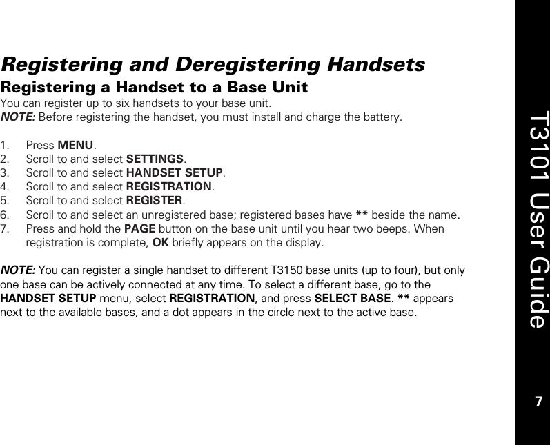    7  T3101 User Guide  7  Registering and Deregistering Handsets Registering a Handset to a Base Unit You can register up to six handsets to your base unit.  NOTE: Before registering the handset, you must install and charge the battery.  1. Press MENU. 2. Scroll to and select SETTINGS. 3. Scroll to and select HANDSET SETUP. 4. Scroll to and select REGISTRATION. 5. Scroll to and select REGISTER.  6. Scroll to and select an unregistered base; registered bases have ** beside the name. 7. Press and hold the PAGE button on the base unit until you hear two beeps. When registration is complete, OK briefly appears on the display.  NOTE: You can register a single handset to different T3150 base units (up to four), but only one base can be actively connected at any time. To select a different base, go to the HANDSET SETUP menu, select REGISTRATION, and press SELECT BASE. ** appears next to the available bases, and a dot appears in the circle next to the active base.   