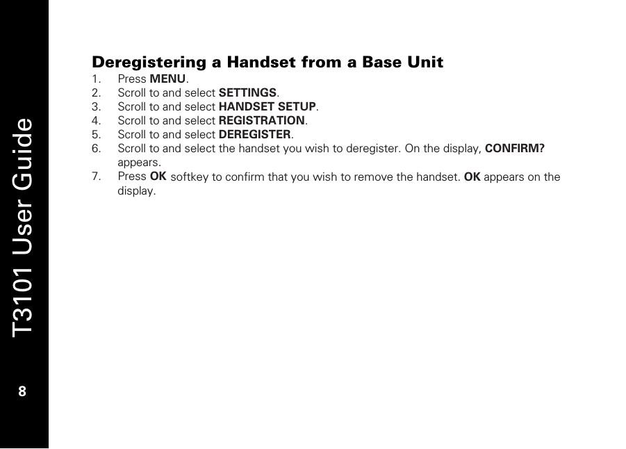   T3101 User Guide  8  Deregistering a Handset from a Base Unit 1. Press MENU. 2. Scroll to and select SETTINGS. 3. Scroll to and select HANDSET SETUP. 4. Scroll to and select REGISTRATION. 5. Scroll to and select DEREGISTER. 6. Scroll to and select the handset you wish to deregister. On the display, CONFIRM? appears. 7. Press OK softkey to confirm that you wish to remove the handset. OK appears on the display. 