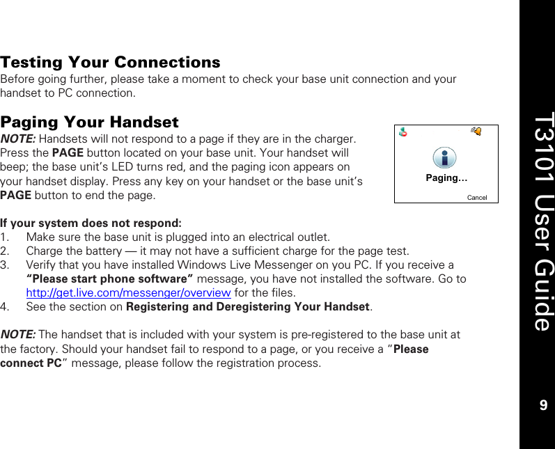    9  T3101 User Guide  9  Testing Your Connections Before going further, please take a moment to check your base unit connection and your handset to PC connection.  Paging Your Handset NOTE: Handsets will not respond to a page if they are in the charger. Press the PAGE button located on your base unit. Your handset will beep; the base unit’s LED turns red, and the paging icon appears on your handset display. Press any key on your handset or the base unit’s PAGE button to end the page.   If your system does not respond: 1. Make sure the base unit is plugged into an electrical outlet. 2. Charge the battery — it may not have a sufficient charge for the page test. 3. Verify that you have installed Windows Live Messenger on you PC. If you receive a “Please start phone software” message, you have not installed the software. Go to http://get.live.com/messenger/overview for the files.  4. See the section on Registering and Deregistering Your Handset.   NOTE: The handset that is included with your system is pre-registered to the base unit at the factory. Should your handset fail to respond to a page, or you receive a “Please connect PC” message, please follow the registration process.   Paging…CancelPaging…Cancel