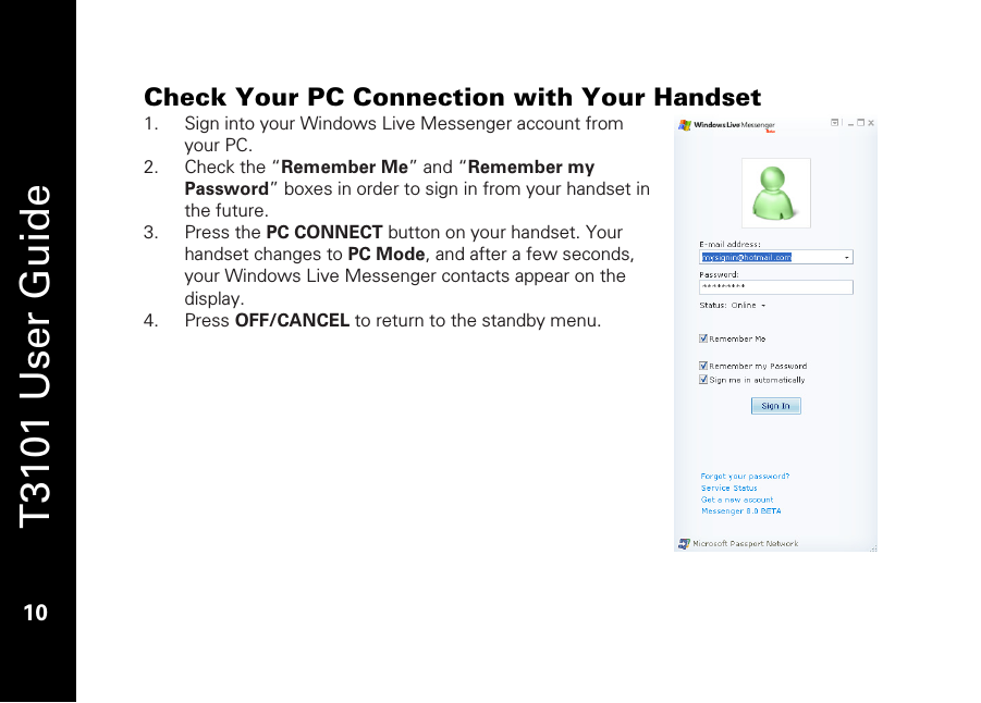   T3101 User Guide  10  Check Your PC Connection with Your Handset 1. Sign into your Windows Live Messenger account from your PC. 2. Check the “Remember Me” and “Remember my Password” boxes in order to sign in from your handset in the future.  3. Press the PC CONNECT button on your handset. Your handset changes to PC Mode, and after a few seconds, your Windows Live Messenger contacts appear on the display. 4. Press OFF/CANCEL to return to the standby menu.   