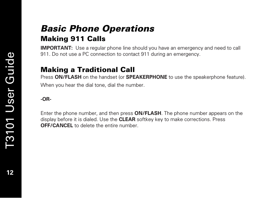   T3101 User Guide  12  Basic Phone Operations Making 911 Calls IMPORTANT:  Use a regular phone line should you have an emergency and need to call 911. Do not use a PC connection to contact 911 during an emergency.  Making a Traditional Call Press ON/FLASH on the handset (or SPEAKERPHONE to use the speakerphone feature).  When you hear the dial tone, dial the number.  -OR-    Enter the phone number, and then press ON/FLASH. The phone number appears on the display before it is dialed. Use the CLEAR softkey key to make corrections. Press OFF/CANCEL to delete the entire number.     