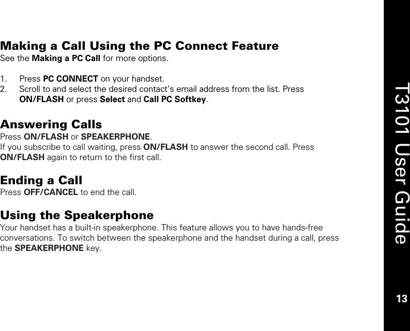    13  T3101 User Guide  13  Making a Call Using the PC Connect Feature See the Making a PC Call for more options.  1. Press PC CONNECT on your handset. 2. Scroll to and select the desired contact’s email address from the list. Press ON/FLASH or press Select and Call PC Softkey.  Answering Calls Press ON/FLASH or SPEAKERPHONE. If you subscribe to call waiting, press ON/FLASH to answer the second call. Press ON/FLASH again to return to the first call.   Ending a Call Press OFF/CANCEL to end the call.  Using the Speakerphone Your handset has a built-in speakerphone. This feature allows you to have hands-free conversations. To switch between the speakerphone and the handset during a call, press the SPEAKERPHONE key.   