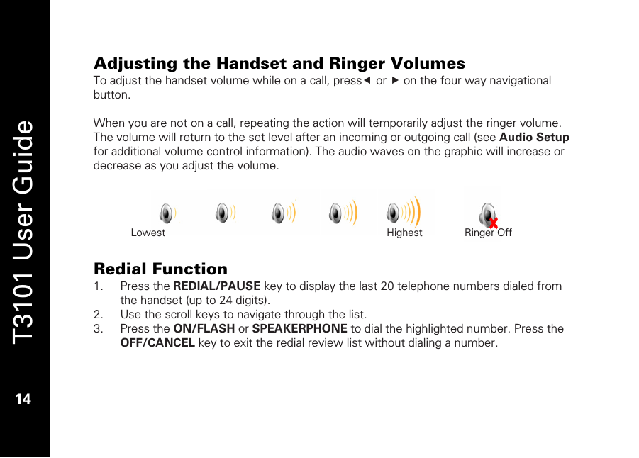   T3101 User Guide  14  Adjusting the Handset and Ringer Volumes To adjust the handset volume while on a call, presse or f on the four way navigational button.   When you are not on a call, repeating the action will temporarily adjust the ringer volume. The volume will return to the set level after an incoming or outgoing call (see Audio Setup for additional volume control information). The audio waves on the graphic will increase or decrease as you adjust the volume.       Redial Function 1. Press the REDIAL/PAUSE key to display the last 20 telephone numbers dialed from the handset (up to 24 digits). 2. Use the scroll keys to navigate through the list. 3. Press the ON/FLASH or SPEAKERPHONE to dial the highlighted number. Press the OFF/CANCEL key to exit the redial review list without dialing a number.  Lowest                 Highest     Ringer Off