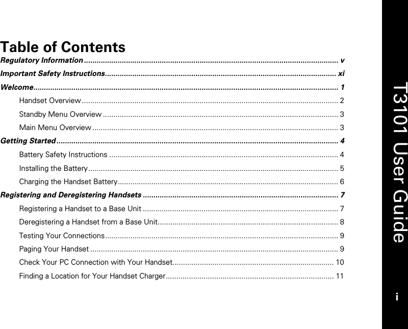   T3101 User Guide i  Table of Contents Regulatory Information......................................................................................................................... v Important Safety Instructions.............................................................................................................. xi Welcome................................................................................................................................................. 1 Handset Overview .......................................................................................................................... 2 Standby Menu Overview ................................................................................................................ 3 Main Menu Overview ..................................................................................................................... 3 Getting Started...................................................................................................................................... 4 Battery Safety Instructions ............................................................................................................. 4 Installing the Battery....................................................................................................................... 5 Charging the Handset Battery......................................................................................................... 6 Registering and Deregistering Handsets ............................................................................................. 7 Registering a Handset to a Base Unit ............................................................................................. 7 Deregistering a Handset from a Base Unit...................................................................................... 8 Testing Your Connections............................................................................................................... 9 Paging Your Handset ...................................................................................................................... 9 Check Your PC Connection with Your Handset............................................................................. 10 Finding a Location for Your Handset Charger................................................................................ 11 