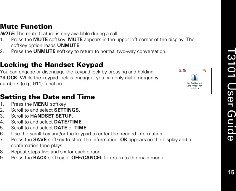    15  T3101 User Guide  15  Mute Function NOTE: The mute feature is only available during a call. 1. Press the MUTE softkey. MUTE appears in the upper left corner of the display. The softkey option reads UNMUTE. 2. Press the UNMUTE softkey to return to normal two-way conversation.   Locking the Handset Keypad You can engage or disengage the keypad lock by pressing and holding */LOCK. While the keypad lock is engaged, you can only dial emergency numbers (e.g., 911) function.  Setting the Date and Time 1. Press the MENU softkey. 2. Scroll to and select SETTINGS. 3. Scroll to HANDSET SETUP. 4. Scroll to and select DATE/TIME. 5. Scroll to and select DATE or TIME. 6. Use the scroll key and/or the keypad to enter the needed information. 7. Press the SAVE softkey to store the information. OK appears on the display and a confirmation tone plays. 8. Repeat steps five and six for each option. 9. Press the BACK softkey or OFF/CANCEL to return to the main menu.  Key Pad LockedLong Press * Keyto Unlock 