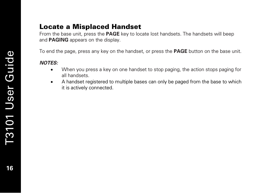   T3101 User Guide  16  Locate a Misplaced Handset From the base unit, press the PAGE key to locate lost handsets. The handsets will beep and PAGING appears on the display.  To end the page, press any key on the handset, or press the PAGE button on the base unit.  NOTES:  • When you press a key on one handset to stop paging, the action stops paging for all handsets.  • A handset registered to multiple bases can only be paged from the base to which it is actively connected. 