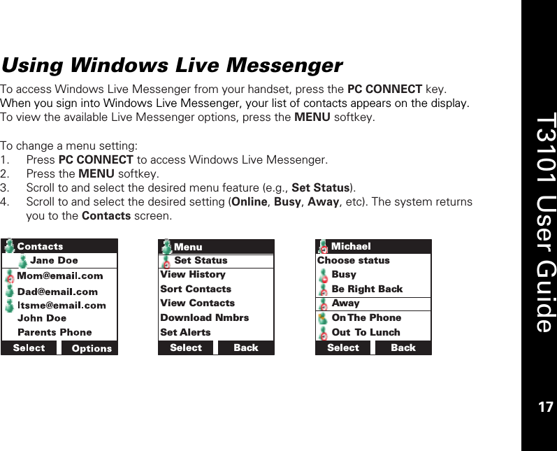    17  T3101 User Guide  17  Using Windows Live Messenger  To access Windows Live Messenger from your handset, press the PC CONNECT key. When you sign into Windows Live Messenger, your list of contacts appears on the display. To view the available Live Messenger options, press the MENU softkey.   To change a menu setting: 1. Press PC CONNECT to access Windows Live Messenger. 2. Press the MENU softkey. 3. Scroll to and select the desired menu feature (e.g., Set Status). 4. Scroll to and select the desired setting (Online, Busy, Away, etc). The system returns you to the Contacts screen.   Select BackSet StatusView HistorySort ContactsView ContactsDownload NmbrsSet AlertsMenu BackChoose statusBusyBe Right BackAwayOn The PhoneOut To LunchSelectMichael 