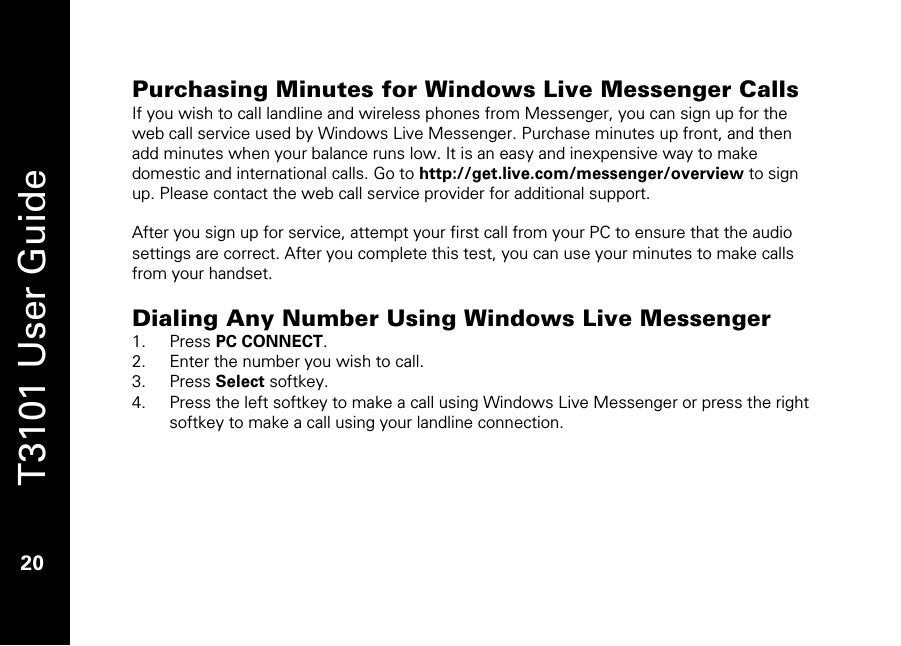   T3101 User Guide  20  Purchasing Minutes for Windows Live Messenger Calls If you wish to call landline and wireless phones from Messenger, you can sign up for the web call service used by Windows Live Messenger. Purchase minutes up front, and then add minutes when your balance runs low. It is an easy and inexpensive way to make domestic and international calls. Go to http://get.live.com/messenger/overview to sign up. Please contact the web call service provider for additional support.  After you sign up for service, attempt your first call from your PC to ensure that the audio settings are correct. After you complete this test, you can use your minutes to make calls from your handset.   Dialing Any Number Using Windows Live Messenger 1. Press PC CONNECT. 2. Enter the number you wish to call. 3. Press Select softkey. 4. Press the left softkey to make a call using Windows Live Messenger or press the right softkey to make a call using your landline connection.  