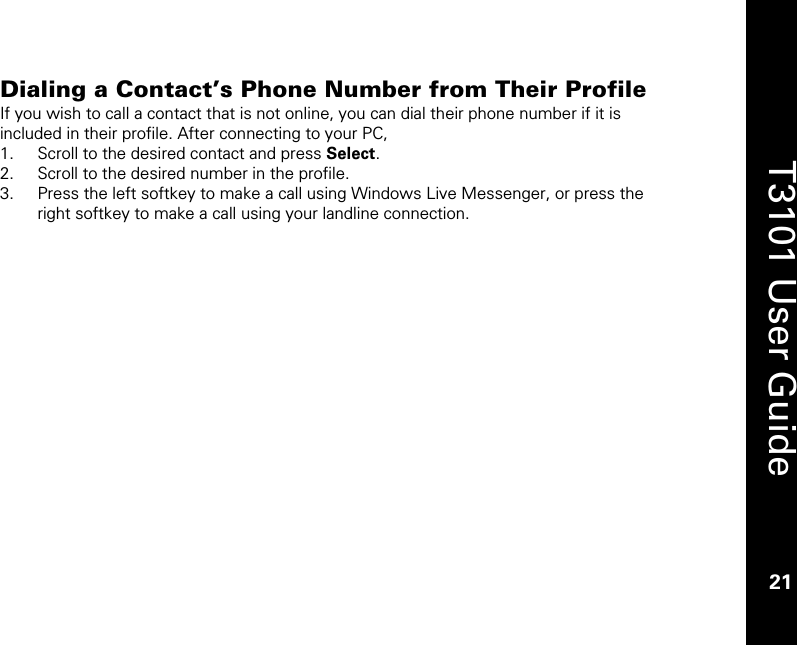    21  T3101 User Guide  21  Dialing a Contact’s Phone Number from Their Profile  If you wish to call a contact that is not online, you can dial their phone number if it is included in their profile. After connecting to your PC, 1. Scroll to the desired contact and press Select. 2. Scroll to the desired number in the profile.  3. Press the left softkey to make a call using Windows Live Messenger, or press the right softkey to make a call using your landline connection. 