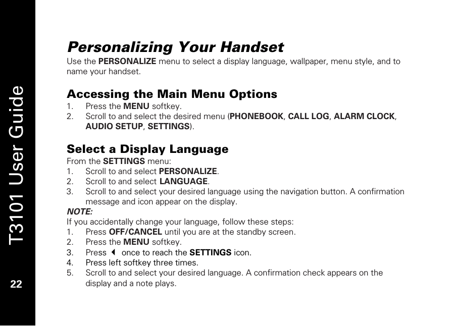   T3101 User Guide  22  Personalizing Your Handset Use the PERSONALIZE menu to select a display language, wallpaper, menu style, and to name your handset.   Accessing the Main Menu Options 1. Press the MENU softkey. 2. Scroll to and select the desired menu (PHONEBOOK, CALL LOG, ALARM CLOCK, AUDIO SETUP, SETTINGS).  Select a Display Language From the SETTINGS menu: 1. Scroll to and select PERSONALIZE. 2. Scroll to and select LANGUAGE. 3. Scroll to and select your desired language using the navigation button. A confirmation message and icon appear on the display. NOTE:  If you accidentally change your language, follow these steps: 1. Press OFF/CANCEL until you are at the standby screen. 2. Press the MENU softkey. 3. Press  once to reach the SETTINGS icon. 4. Press left softkey three times. 5. Scroll to and select your desired language. A confirmation check appears on the display and a note plays. 