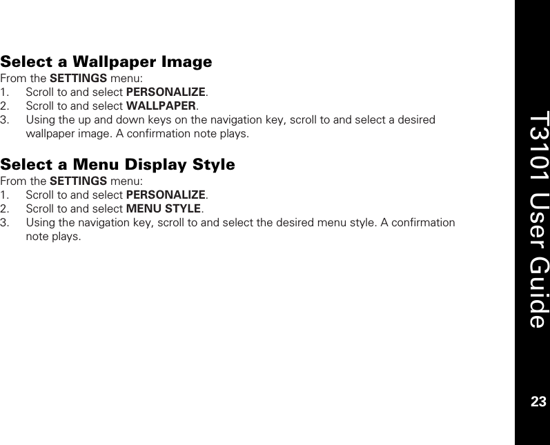    23  T3101 User Guide  23  Select a Wallpaper Image From the SETTINGS menu: 1. Scroll to and select PERSONALIZE. 2. Scroll to and select WALLPAPER. 3. Using the up and down keys on the navigation key, scroll to and select a desired wallpaper image. A confirmation note plays.  Select a Menu Display Style From the SETTINGS menu: 1. Scroll to and select PERSONALIZE. 2. Scroll to and select MENU STYLE. 3. Using the navigation key, scroll to and select the desired menu style. A confirmation note plays.  